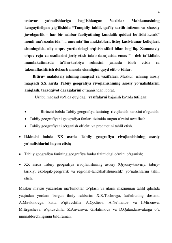 4 
 
ustuvor 
yo‘nalishlariga 
bag`ishlangan 
Vazirlar 
Mahkamasining 
kengaytirilgan yig`ilishida “Tanqidiy tahlil, qat’iy tartib-intizom va shaxsiy 
javobgarlik – har bir rahbar faoliyatining kundalik qoidasi bo‘lishi kerak” 
nomli ma’ruzalarida “... umumta’lim maktablari, listey kasb-hunar kollejlari, 
shuningdek, oliy o‘quv yurtlaridagi o‘qitish sifati bilan bog`liq. Zamonaviy 
o‘quv reja va usullarini joriy etish talab darajasida emas ” - deb ta’kidlab, 
mamlakatimizda 
ta’lim-tarbiya 
sohasini 
yanada 
isloh 
etish 
va 
takomillashtirish dolzarb masala ekanligini qayd etib o‘tdilar.   
Bitiruv malakaviy ishning maqsad va vazifalari. Mazkur  ishning asosiy 
maqsadi XX asrda Tabiiy geografiya rivojlanishining asosiy yo‘nalishlarini 
aniqlash, taraqqiyot darajalarini o‘rganishdan iborat. 
Ushbu maqsad yo‘lida quyidagi  vazifalarni bajarish ko‘zda tutilgan: 
     
 
Birinchi bobda Tabiiy geografiya fanining  rivojlanish  tarixini o‘rganish; 
 Tabiiy geografiyani geografiya fanlari tizimida tutgan o‘rnini tavsiflash;  
 Tabiiy geografiyani o‘rganish ob’ekti va predmetini tahlil etish. 
 Ikkinchi bobda XX asrda Tabiiy geografiya rivojlanishining asosiy 
yo‘nalishlarini bayon etish;  
 Tabiiy geografiya fanining geografiya fanlar tizimidagi o‘rnini o‘rganish; 
 XX asrda Tabiiy geografiya rivojlanishining asosiy (Qiyosiy-tasviriy, tabiiy-
tarixiy, ekologik-geografik va regional-landshaftshunoslik) yo‘nalishlarini tahlil 
etish. 
Mazkur mavzu yuzasidan ma’lumotlar to‘plash va ularni mazmunan tahlil qilishda 
yaqindan yordam bergan ilmiy rahbarim X.R.Toshovga, kafedraning dostenti 
A.Mavlonovga, 
katta 
o‘qituvchilar 
A.Qodirov, 
A.Ne’matov 
va 
I.Mirzaeva, 
M.Ergasheva, o‘qituvchilar Z.Anvarova, G.Halimova va D.Qalandarovalarga o‘z 
minnatdorchiligimni bildiraman. 
