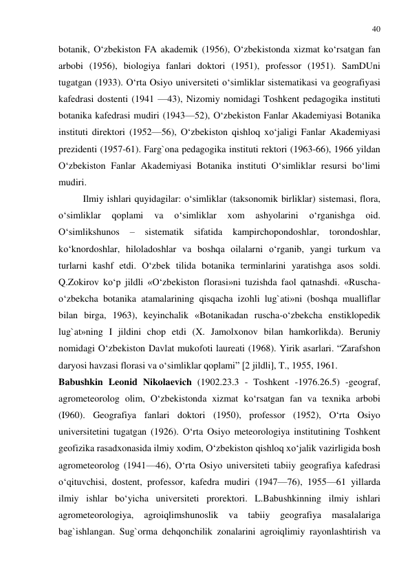 40 
 
botanik, O‘zbekiston FA akademik (1956), O‘zbekistonda xizmat ko‘rsatgan fan 
arbobi (1956), biologiya fanlari doktori (1951), professor (1951). SamDUni 
tugatgan (1933). O‘rta Osiyo universiteti o‘simliklar sistematikasi va geografiyasi 
kafedrasi dostenti (1941 —43), Nizomiy nomidagi Toshkent pedagogika instituti 
botanika kafedrasi mudiri (1943—52), O‘zbekiston Fanlar Akademiyasi Botanika 
instituti direktori (1952—56), O‘zbekiston qishloq xo‘jaligi Fanlar Akademiyasi 
prezidenti (1957-61). Farg`ona pedagogika instituti rektori (1963-66), 1966 yildan 
O‘zbekiston Fanlar Akademiyasi Botanika instituti O‘simliklar resursi bo‘limi 
mudiri.  
Ilmiy ishlari quyidagilar: o‘simliklar (taksonomik birliklar) sistemasi, flora, 
o‘simliklar 
qoplami 
va 
o‘simliklar 
xom 
ashyolarini 
o‘rganishga 
oid. 
O‘simlikshunos 
– 
sistematik sifatida 
kampirchopondoshlar, 
torondoshlar, 
ko‘knordoshlar, hiloladoshlar va boshqa oilalarni o‘rganib, yangi turkum va 
turlarni kashf etdi. O‘zbek tilida botanika terminlarini yaratishga asos soldi. 
Q.Zokirov ko‘p jildli «O‘zbekiston florasi»ni tuzishda faol qatnashdi. «Ruscha-
o‘zbekcha botanika atamalarining qisqacha izohli lug`ati»ni (boshqa mualliflar 
bilan birga, 1963), keyinchalik «Botanikadan ruscha-o‘zbekcha enstiklopedik 
lug`at»ning I jildini chop etdi (X. Jamolxonov bilan hamkorlikda). Beruniy 
nomidagi O‘zbekiston Davlat mukofoti laureati (1968). Yirik asarlari. “Zarafshon 
daryosi havzasi florasi va o‘simliklar qoplami” [2 jildli], T., 1955, 1961. 
Babushkin Leonid Nikolaevich (1902.23.3 - Toshkent -1976.26.5) -geograf, 
agrometeorolog olim, O‘zbekistonda xizmat ko‘rsatgan fan va texnika arbobi 
(I960). Geografiya fanlari doktori (1950), professor (1952), O‘rta Osiyo 
universitetini tugatgan (1926). O‘rta Osiyo meteorologiya institutining Toshkent 
geofizika rasadxonasida ilmiy xodim, O‘zbekiston qishloq xo‘jalik vazirligida bosh 
agrometeorolog (1941—46), O‘rta Osiyo universiteti tabiiy geografiya kafedrasi 
o‘qituvchisi, dostent, professor, kafedra mudiri (1947—76), 1955—61 yillarda 
ilmiy ishlar bo‘yicha universiteti prorektori. L.Babushkinning ilmiy ishlari 
agrometeorologiya, 
agroiqlimshunoslik 
va 
tabiiy 
geografiya 
masalalariga 
bag`ishlangan. Sug`orma dehqonchilik zonalarini agroiqlimiy rayonlashtirish va 
