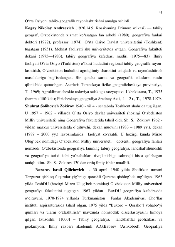 41 
 
O‘rta Osiyoni tabiiy-geografik rayonlashtirishni amalga oshirdi. 
Kogay Nikolay Andreevich (1926.14.9, Rossiyaning Primore o‘lkasi) — tabiiy 
geograf, O‘zbekistonda xizmat ko‘rsatgan fan arbobi (1980), geografiya fanlari 
doktori (1972), professor (1974). O‘rta Osiyo Davlat universitetini (Toshkent) 
tugatgan (1951). Mehnat faoliyati shu universitetda o‘tgan. Geografiya fakulteti 
dekani (1975—1983), tabiiy geografiya kafedrasi mudiri (1975—83). Ilmiy 
faoliyati O‘rta Osiyo (Turkiston) o‘lkasi hududini regional tabiiy geografik rayon-
lashtirish, O‘zbekiston hududini agroiqlimiy sharoitini aniqlash va rayonlashtirish 
masalalariga bag`ishlangan. Bir qancha xarita va geografik atlaslarni nashr 
qilinishida qatnashgan. Asarlari: Turanskaya fiziko-geograficheskaya provinstiya, 
T., 1969; Agroklimaticheskie usloviya selskogo xozyaystva Uzbekistana, T., 1975 
(hammualliflikda); Fizicheskaya geografiya Sredney Azii,  1—2 t., T.,  1978-1979. 
Shuhrat Solihovich Zokirov 1940 - yil 4 - sentabrda Toshkent shahrida tug`ilgan. 
U 1957 – 1962 - yillarda O`rta Osiyo davlat universiteti (hozirgi O‘zbekiston 
Milliy universiteti) ning Geografiya fakultetida tahsil oldi. Sh. S.  Zokirov 1962 - 
yildan mazkur universitetda o`qituvchi, dekan muovini (1983 – 1989 yy.), dekan 
(1989 – 2000 yy.) lavozimlarida  faoliyat ko`rsatdi. U hozirgi kunda Mirzo 
Ulug‘bek nomidagi O‘zbekiston Milliy universiteti   dotsenti, geografiya fanlari 
nomzodi, O`zbekistonda geografiya fanining tabiiy geografiya, landshaftshunoslik 
va geografiya tarixi kabi yo`nalishlari rivojlanishiga salmoqli hissa qo`shagan 
taniqli olim.  Sh. S.  Zokirov 130 dan ortiq ilmiy ishlar muallifi.  
Nazarov Isroil Qilichevich  - 30 aprel, 1940 yilda Shofirkon tumani 
Tezguzar qishloq fuqarolar yig`iniga qarashli Qurama qishlog`ida tug`ilgan. 1963 
yilda ToshDU (hozirgi Mirzo Ulug`bek nomidagi O‘zbekiston Milliy universiteti 
geografiya fakultetini tugatgan. 1967 yildan  BuxDU geografiya kafedrasida 
o‘qituvchi. 1970-1974 yillarda Turkmaniston  Fanlar Akademiyasi Cho‘llar 
instituti aspiranturasida tahsil olgan. 1975 yilda “Buxoro – Qorako‘l vohabo‘yi 
qumlari va ularni o‘zlashtirish” mavzuida nomzodlik dissertastiyasini himoya 
qilgan. Ixtisoslik: 110001 – Tabiiy geografiya,  landshaftlar geofizikasi va 
geokimyosi. Ilmiy raxbari akademik A.G.Babaev (Ashxobod). Geografiya 
