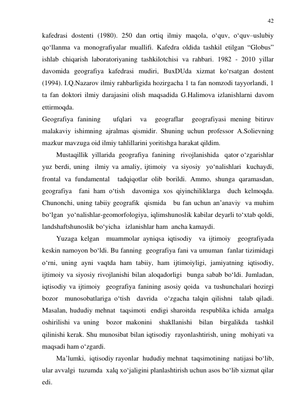 42 
 
kafedrasi dostenti (1980). 250 dan ortiq ilmiy maqola, o‘quv, o‘quv–uslubiy 
qo‘llanma va monografiyalar muallifi. Kafedra oldida tashkil etilgan “Globus” 
ishlab chiqarish laboratoriyaning tashkilotchisi va rahbari. 1982 - 2010 yillar 
davomida geografiya kafedrasi mudiri, BuxDUda xizmat ko‘rsatgan dostent 
(1994). I.Q.Nazarov ilmiy rahbarligida hozirgacha 1 ta fan nomzodi tayyorlandi, 1 
ta fan doktori ilmiy darajasini olish maqsadida G.Halimova izlanishlarni davom 
ettirmoqda.  
Geografiya fanining   ufqlari  va  geograflar  geografiyasi mening bitiruv 
malakaviy ishimning ajralmas qismidir. Shuning uchun professor A.Solievning 
mazkur mavzuga oid ilmiy tahlillarini yoritishga harakat qildim. 
Mustaqillik  yillarida  geografiya  fanining   rivojlanishida   qator o‘zgarishlar 
yuz berdi, uning  ilmiy va amaliy, ijtimoiy  va siyosiy  yo‘nalishlari  kuchaydi, 
frontal va fundamental  tadqiqotlar olib borildi. Ammo, shunga qaramasdan,  
geografiya  fani ham o‘tish  davomiga xos qiyinchiliklarga  duch kelmoqda. 
Chunonchi, uning tabiiy geografik  qismida   bu fan uchun an’anaviy  va muhim 
bo‘lgan  yo‘nalishlar-geomorfologiya, iqlimshunoslik kabilar deyarli to‘xtab qoldi, 
landshaftshunoslik bo‘yicha   izlanishlar ham  ancha kamaydi. 
Yuzaga kelgan  muammolar ayniqsa iqtisodiy  va ijtimoiy  geografiyada  
keskin namoyon bo‘ldi. Bu fanning  geografiya fani va umuman  fanlar tizimidagi 
o‘rni, uning ayni vaqtda ham tabiiy, ham ijtimoiyligi, jamiyatning iqtisodiy, 
ijtimoiy va siyosiy rivojlanishi bilan aloqadorligi  bunga sabab bo‘ldi. Jumladan, 
iqtisodiy va ijtimoiy  geografiya fanining asosiy qoida  va tushunchalari hozirgi 
bozor  munosobatlariga o‘tish  davrida  o‘zgacha talqin qilishni  talab qiladi.  
Masalan, hududiy mehnat  taqsimoti  endigi sharoitda  respublika ichida  amalga 
oshirilishi va uning  bozor makonini  shakllanishi  bilan  birgalikda  tashkil 
qilinishi kerak. Shu munosibat bilan iqtisodiy  rayonlashtirish, uning  mohiyati va 
maqsadi ham o‘zgardi.  
Ma’lumki,  iqtisodiy rayonlar  hududiy mehnat  taqsimotining  natijasi bo‘lib, 
ular avvalgi  tuzumda  xalq xo‘jaligini planlashtirish uchun asos bo‘lib xizmat qilar  
edi.  
