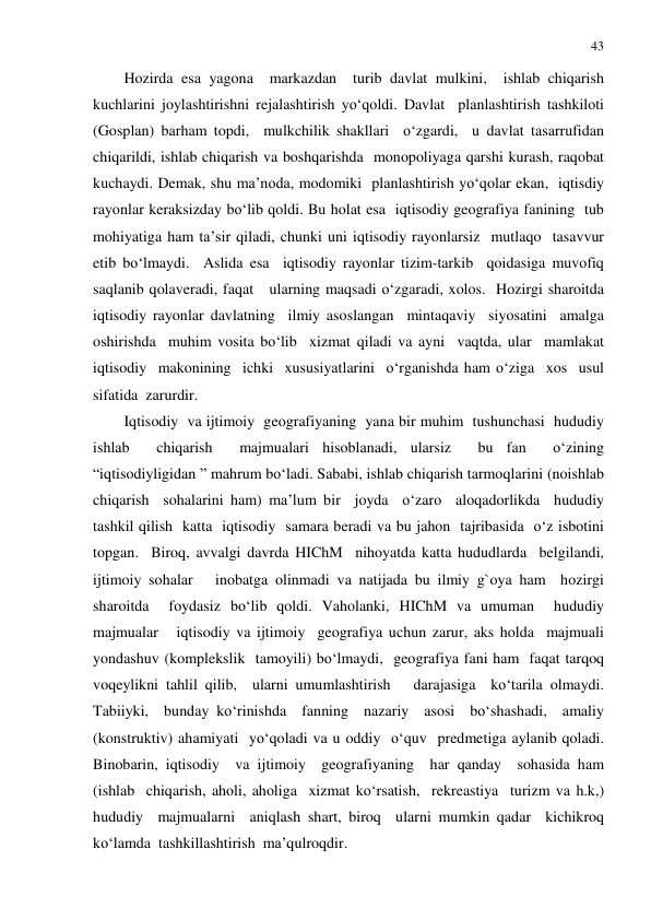 43 
 
Hozirda esa yagona  markazdan  turib davlat mulkini,  ishlab chiqarish 
kuchlarini joylashtirishni rejalashtirish yo‘qoldi. Davlat  planlashtirish tashkiloti  
(Gosplan) barham topdi,  mulkchilik shakllari  o‘zgardi,  u davlat tasarrufidan 
chiqarildi, ishlab chiqarish va boshqarishda  monopoliyaga qarshi kurash, raqobat 
kuchaydi. Demak, shu ma’noda, modomiki  planlashtirish yo‘qolar ekan,  iqtisdiy 
rayonlar keraksizday bo‘lib qoldi. Bu holat esa  iqtisodiy geografiya fanining  tub 
mohiyatiga ham ta’sir qiladi, chunki uni iqtisodiy rayonlarsiz  mutlaqo  tasavvur 
etib bo‘lmaydi.  Aslida esa  iqtisodiy rayonlar tizim-tarkib  qoidasiga muvofiq 
saqlanib qolaveradi, faqat   ularning maqsadi o‘zgaradi, xolos.  Hozirgi sharoitda  
iqtisodiy rayonlar davlatning  ilmiy asoslangan  mintaqaviy  siyosatini  amalga  
oshirishda  muhim vosita bo‘lib  xizmat qiladi va ayni  vaqtda, ular  mamlakat 
iqtisodiy  makonining  ichki  xususiyatlarini  o‘rganishda ham o‘ziga  xos  usul 
sifatida  zarurdir.  
Iqtisodiy  va ijtimoiy  geografiyaning  yana bir muhim  tushunchasi  hududiy 
ishlab  chiqarish  majmualari hisoblanadi, ularsiz  bu fan  o‘zining  
“iqtisodiyligidan ” mahrum bo‘ladi. Sababi, ishlab chiqarish tarmoqlarini (noishlab  
chiqarish  sohalarini ham) ma’lum bir  joyda  o‘zaro  aloqadorlikda  hududiy  
tashkil qilish  katta  iqtisodiy  samara beradi va bu jahon  tajribasida  o‘z isbotini  
topgan.  Biroq, avvalgi davrda HIChM  nihoyatda katta hududlarda  belgilandi, 
ijtimoiy sohalar   inobatga olinmadi va natijada bu ilmiy g`oya ham  hozirgi 
sharoitda  foydasiz bo‘lib qoldi. Vaholanki, HIChM va umuman  hududiy  
majmualar   iqtisodiy va ijtimoiy  geografiya uchun zarur, aks holda  majmuali 
yondashuv (komplekslik  tamoyili) bo‘lmaydi,  geografiya fani ham  faqat tarqoq  
voqeylikni tahlil qilib,  ularni umumlashtirish   darajasiga  ko‘tarila olmaydi. 
Tabiiyki,  bunday ko‘rinishda  fanning  nazariy  asosi  bo‘shashadi,  amaliy 
(konstruktiv) ahamiyati  yo‘qoladi va u oddiy  o‘quv  predmetiga aylanib qoladi. 
Binobarin, iqtisodiy  va ijtimoiy  geografiyaning  har qanday  sohasida ham  
(ishlab  chiqarish, aholi, aholiga  xizmat ko‘rsatish,  rekreastiya  turizm va h.k,) 
hududiy  majmualarni  aniqlash shart, biroq  ularni mumkin qadar  kichikroq  
ko‘lamda  tashkillashtirish  ma’qulroqdir. 
