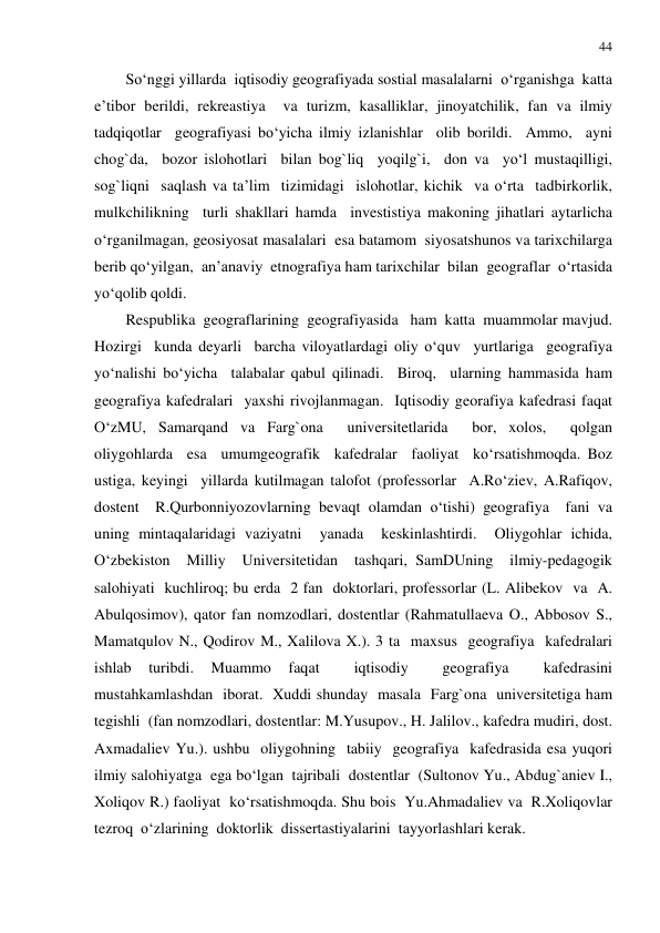 44 
 
So‘nggi yillarda  iqtisodiy geografiyada sostial masalalarni  o‘rganishga  katta 
e’tibor berildi, rekreastiya  va turizm, kasalliklar, jinoyatchilik, fan va ilmiy  
tadqiqotlar  geografiyasi bo‘yicha ilmiy izlanishlar  olib borildi.  Ammo,  ayni 
chog`da,  bozor islohotlari  bilan bog`liq  yoqilg`i,  don va  yo‘l mustaqilligi, 
sog`liqni  saqlash va ta’lim  tizimidagi  islohotlar, kichik  va o‘rta  tadbirkorlik,  
mulkchilikning  turli shakllari hamda  investistiya makoning jihatlari aytarlicha 
o‘rganilmagan, geosiyosat masalalari  esa batamom  siyosatshunos va tarixchilarga  
berib qo‘yilgan,  an’anaviy  etnografiya ham tarixchilar  bilan  geograflar  o‘rtasida  
yo‘qolib qoldi.  
Respublika  geograflarining  geografiyasida   ham  katta  muammolar mavjud. 
Hozirgi  kunda deyarli  barcha viloyatlardagi oliy o‘quv  yurtlariga  geografiya 
yo‘nalishi bo‘yicha  talabalar qabul qilinadi.  Biroq,  ularning hammasida ham  
geografiya kafedralari  yaxshi rivojlanmagan.  Iqtisodiy georafiya kafedrasi faqat 
O‘zMU, Samarqand va Farg`ona  universitetlarida  bor, xolos,  qolgan 
oliygohlarda  esa  umumgeografik  kafedralar  faoliyat  ko‘rsatishmoqda. Boz 
ustiga, keyingi  yillarda kutilmagan talofot (professorlar  A.Ro‘ziev, A.Rafiqov, 
dostent  R.Qurbonniyozovlarning bevaqt olamdan o‘tishi) geografiya  fani va 
uning mintaqalaridagi vaziyatni  yanada  keskinlashtirdi.  Oliygohlar ichida, 
O‘zbekiston  Milliy  Universitetidan  tashqari, SamDUning  ilmiy-pedagogik  
salohiyati  kuchliroq; bu erda  2 fan  doktorlari, professorlar (L. Alibekov  va  A. 
Abulqosimov), qator fan nomzodlari, dostentlar (Rahmatullaeva O., Abbosov S., 
Mamatqulov N., Qodirov M., Xalilova X.). 3 ta  maxsus  geografiya  kafedralari  
ishlab 
turibdi. 
Muammo 
faqat 
 
iqtisodiy 
 
geografiya 
 
kafedrasini  
mustahkamlashdan  iborat.  Xuddi shunday  masala  Farg`ona  universitetiga ham  
tegishli  (fan nomzodlari, dostentlar: M.Yusupov., H. Jalilov., kafedra mudiri, dost. 
Axmadaliev Yu.). ushbu  oliygohning  tabiiy  geografiya  kafedrasida esa yuqori 
ilmiy salohiyatga  ega bo‘lgan  tajribali  dostentlar  (Sultonov Yu., Abdug`aniev I., 
Xoliqov R.) faoliyat  ko‘rsatishmoqda. Shu bois  Yu.Ahmadaliev va  R.Xoliqovlar  
tezroq  o‘zlarining  doktorlik  dissertastiyalarini  tayyorlashlari kerak.  
