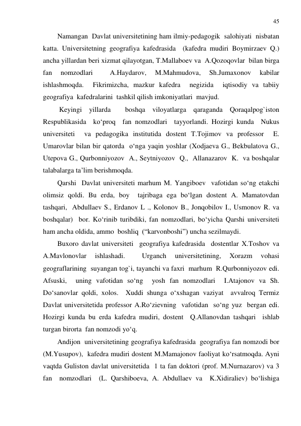 45 
 
Namangan  Davlat universitetining ham ilmiy-pedagogik  salohiyati  nisbatan 
katta. Universitetning geografiya kafedrasida  (kafedra mudiri Boymirzaev Q.) 
ancha yillardan beri xizmat qilayotgan, T.Mallaboev va  A.Qozoqovlar  bilan birga  
fan 
nomzodlari 
 
A.Haydarov, 
M.Mahmudova, 
Sh.Jumaxonov 
kabilar 
ishlashmoqda.  Fikrimizcha, mazkur kafedra  negizida  iqtisodiy va tabiiy  
geografiya  kafedralarini  tashkil qilish imkoniyatlari  mavjud. 
 Keyingi yillarda  boshqa viloyatlarga qaraganda Qoraqalpog`iston 
Respublikasida  ko‘proq  fan nomzodlari  tayyorlandi. Hozirgi kunda  Nukus 
universiteti  va pedagogika institutida dostent T.Tojimov va professor  E. 
Umarovlar bilan bir qatorda  o‘nga yaqin yoshlar (Xodjaeva G., Bekbulatova G., 
Utepova G., Qurbonniyozov  A., Seytniyozov  Q.,  Allanazarov  K.  va boshqalar 
talabalarga ta’lim berishmoqda. 
Qarshi  Davlat universiteti marhum M. Yangiboev  vafotidan so‘ng etakchi 
olimsiz qoldi. Bu erda, boy  tajribaga ega bo‘lgan dostent A. Mamatovdan  
tashqari,  Abdullaev S., Erdanov L ., Kolonov B., Jonqobilov I., Usmonov R. va  
boshqalar)  bor. Ko‘rinib turibdiki, fan nomzodlari, bo‘yicha Qarshi universiteti 
ham ancha oldida, ammo  boshliq  (“karvonboshi”) uncha sezilmaydi.  
Buxoro davlat universiteti  geografiya kafedrasida  dostentlar X.Toshov va 
A.Mavlonovlar 
ishlashadi. 
 
Urganch 
universitetining, 
Xorazm 
vohasi 
geograflarining  suyangan tog`i, tayanchi va faxri  marhum  R.Qurbonniyozov edi. 
Afsuski,  uning vafotidan so‘ng  yosh fan nomzodlari  I.Atajonov va Sh. 
Do‘sanovlar qoldi, xolos.  Xuddi shunga o‘xshagan vaziyat  avvalroq Termiz 
Davlat universitetida professor A.Ro‘zievning  vafotidan  so‘ng yuz  bergan edi.  
Hozirgi kunda bu erda kafedra mudiri, dostent  Q.Allanovdan tashqari  ishlab 
turgan birorta  fan nomzodi yo‘q.  
Andijon  universitetining geografiya kafedrasida  geografiya fan nomzodi bor 
(M.Yusupov),  kafedra mudiri dostent M.Mamajonov faoliyat ko‘rsatmoqda. Ayni 
vaqtda Guliston davlat universitetida  1 ta fan doktori (prof. M.Nurnazarov) va 3 
fan  nomzodlari  (L. Qarshiboeva, A. Abdullaev va  K.Xidiraliev) bo‘lishiga 
