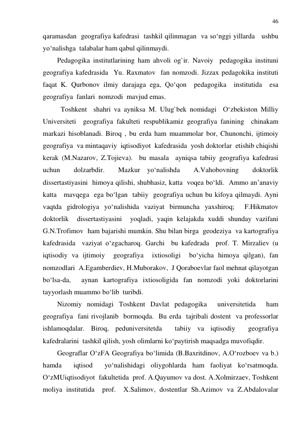 46 
 
qaramasdan  geografiya kafedrasi  tashkil qilinmagan  va so‘nggi yillarda   ushbu 
yo‘nalishga  talabalar ham qabul qilinmaydi.  
Pedagogika institutlarining ham ahvoli og`ir. Navoiy  pedagogika instituni 
geografiya kafedrasida  Yu. Raxmatov  fan nomzodi. Jizzax pedagokika instituti 
faqat K. Qurbonov ilmiy darajaga ega, Qo‘qon  pedagogika  institutida  esa 
geografiya  fanlari  nomzodi  mavjud emas. 
  Toshkent  shahri va ayniksa M. Ulug`bek nomidagi  O‘zbekiston Milliy 
Universiteti  geografiya fakulteti respublikamiz geografiya fanining  chinakam 
markazi hisoblanadi. Biroq , bu erda ham muammolar bor, Chunonchi, ijtimoiy 
geografiya  va mintaqaviy  iqtisodiyot  kafedrasida  yosh doktorlar  etishib chiqishi 
kerak (M.Nazarov, Z.Tojieva).  bu masala  ayniqsa tabiiy geografiya kafedrasi 
uchun  dolzarbdir.  Mazkur yo‘nalishda  A.Vahobovning  doktorlik  
dissertastiyasini  himoya qilishi, shubhasiz, katta  voqea bo‘ldi.  Ammo an’anaviy  
katta   mavqega  ega bo‘lgan  tabiiy  geografiya uchun bu kifoya qilmaydi. Ayni 
vaqtda gidrologiya yo‘nalishida vaziyat birmuncha yaxshiroq;  F.Hikmatov 
doktorlik  dissertastiyasini  yoqladi, yaqin kelajakda xuddi shunday vazifani  
G.N.Trofimov  ham bajarishi mumkin. Shu bilan birga  geodeziya  va kartografiya  
kafedrasida  vaziyat o‘zgacharoq. Garchi  bu kafedrada  prof. T. Mirzaliev (u 
iqtisodiy va ijtimoiy  geografiya  ixtiosoligi  bo‘yicha himoya qilgan), fan 
nomzodlari  A.Egamberdiev, H.Muborakov,  J Qoraboevlar faol mehnat qilayotgan 
bo‘lsa-da,  aynan kartografiya ixtiosoligida fan nomzodi yoki doktorlarini 
tayyorlash muammo bo‘lib  turibdi. 
Nizomiy nomidagi Toshkent Davlat pedagogika  universitetida  ham 
geografiya  fani rivojlanib  bormoqda.  Bu erda  tajribali dostent  va professorlar 
ishlamoqdalar. Biroq, peduniversitetda  tabiiy va iqtisodiy  geografiya  
kafedralarini  tashkil qilish, yosh olimlarni ko‘paytirish maqsadga muvofiqdir. 
Geograflar O‘zFA Geografiya bo‘limida (B.Baxritdinov, A.O‘rozboev va b.) 
hamda  iqtisod  yo‘nalishidagi oliygohlarda ham faoliyat ko‘rsatmoqda. 
O‘zMUiqtisodiyot  fakultetida  prof. A.Qayumov va dost. A.Xolmirzaev, Toshkent  
moliya institutida  prof.  X.Salimov, dostentlar Sh.Azimov va Z.Abdalovalar  
