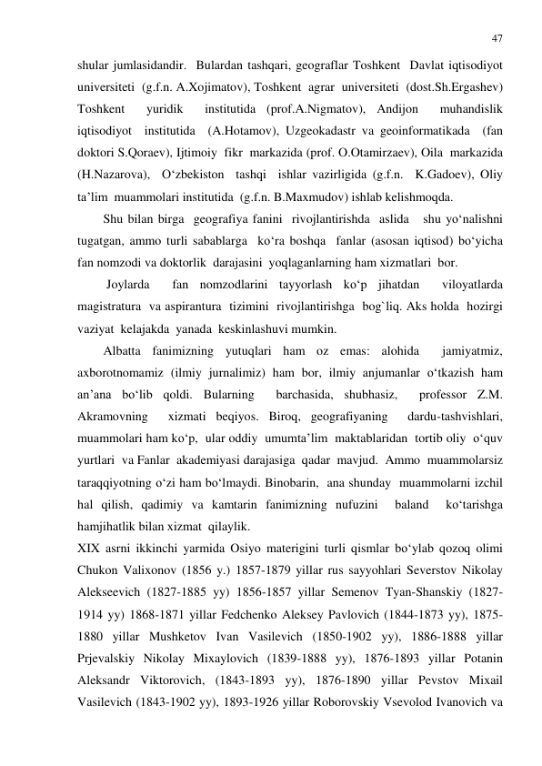 47 
 
shular jumlasidandir.  Bulardan tashqari, geograflar Toshkent  Davlat iqtisodiyot  
universiteti  (g.f.n. A.Xojimatov), Toshkent  agrar  universiteti  (dost.Sh.Ergashev)  
Toshkent  yuridik  institutida (prof.A.Nigmatov), Andijon  muhandislik  
iqtisodiyot  institutida  (A.Hotamov), Uzgeokadastr va geoinformatikada  (fan  
doktori S.Qoraev), Ijtimoiy  fikr  markazida (prof. O.Otamirzaev), Oila  markazida 
(H.Nazarova),  O‘zbekiston  tashqi  ishlar vazirligida (g.f.n.  K.Gadoev), Oliy  
ta’lim  muammolari institutida  (g.f.n. B.Maxmudov) ishlab kelishmoqda. 
Shu bilan birga  geografiya fanini  rivojlantirishda  aslida   shu yo‘nalishni  
tugatgan, ammo turli sabablarga  ko‘ra boshqa  fanlar (asosan iqtisod) bo‘yicha  
fan nomzodi va doktorlik  darajasini  yoqlaganlarning ham xizmatlari  bor.    
 Joylarda  fan nomzodlarini tayyorlash ko‘p jihatdan  viloyatlarda  
magistratura  va aspirantura  tizimini  rivojlantirishga  bog`liq. Aks holda  hozirgi 
vaziyat  kelajakda  yanada  keskinlashuvi mumkin. 
Albatta fanimizning yutuqlari ham oz emas: alohida  jamiyatmiz, 
axborotnomamiz (ilmiy jurnalimiz) ham bor, ilmiy anjumanlar o‘tkazish ham 
an’ana bo‘lib qoldi. Bularning  barchasida, shubhasiz,  professor Z.M. 
Akramovning  xizmati beqiyos. Biroq, geografiyaning  dardu-tashvishlari, 
muammolari ham ko‘p,  ular oddiy  umumta’lim  maktablaridan  tortib oliy  o‘quv 
yurtlari  va Fanlar  akademiyasi darajasiga  qadar  mavjud.  Ammo  muammolarsiz 
taraqqiyotning o‘zi ham bo‘lmaydi. Binobarin,  ana shunday  muammolarni izchil  
hal qilish, qadimiy va kamtarin fanimizning nufuzini  baland  ko‘tarishga  
hamjihatlik bilan xizmat  qilaylik.  
XIX asrni ikkinchi yarmida Osiyo materigini turli qismlar bo‘ylab qozoq olimi 
Chukon Valixonov (1856 y.) 1857-1879 yillar rus sayyohlari Severstov Nikolay 
Alekseevich (1827-1885 yy) 1856-1857 yillar Semenov Tyan-Shanskiy (1827-
1914 yy) 1868-1871 yillar Fedchenko Aleksey Pavlovich (1844-1873 yy), 1875-
1880 yillar Mushketov Ivan Vasilevich (1850-1902 yy), 1886-1888 yillar 
Prjevalskiy Nikolay Mixaylovich (1839-1888 yy), 1876-1893 yillar Potanin 
Aleksandr Viktorovich, (1843-1893 yy), 1876-1890 yillar Pevstov Mixail 
Vasilevich (1843-1902 yy), 1893-1926 yillar Roborovskiy Vsevolod Ivanovich va 
