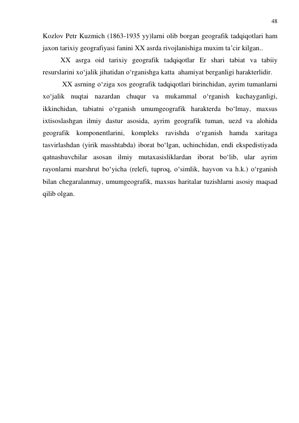 48 
 
Kozlov Petr Kuzmich (1863-1935 yy)larni olib borgan geografik tadqiqotlari ham 
jaxon tarixiy geografiyasi fanini XX asrda rivojlanishiga muxim ta’cir kilgan.. 
XX asrga oid tarixiy geografik tadqiqotlar Er shari tabiat va tabiiy 
resurslarini xo‘jalik jihatidan o‘rganishga katta  ahamiyat berganligi harakterlidir. 
 XX asrning o‘ziga xos geografik tadqiqotlari birinchidan, ayrim tumanlarni 
xo‘jalik nuqtai nazardan chuqur va mukammal o‘rganish kuchayganligi, 
ikkinchidan, tabiatni o‘rganish umumgeografik harakterda bo‘lmay, maxsus 
ixtisoslashgan ilmiy dastur asosida, ayrim geografik tuman, uezd va alohida 
geografik komponentlarini, kompleks ravishda o‘rganish hamda xaritaga 
tasvirlashdan (yirik masshtabda) iborat bo‘lgan, uchinchidan, endi ekspedistiyada 
qatnashuvchilar asosan ilmiy mutaxasisliklardan iborat bo‘lib, ular ayrim 
rayonlarni marshrut bo‘yicha (relefi, tuproq, o‘simlik, hayvon va h.k.) o‘rganish 
bilan chegaralanmay, umumgeografik, maxsus haritalar tuzishlarni asosiy maqsad 
qilib olgan. 
 
 
 
 
 
 
 
 
 
 
 
 
 
 
 
 
