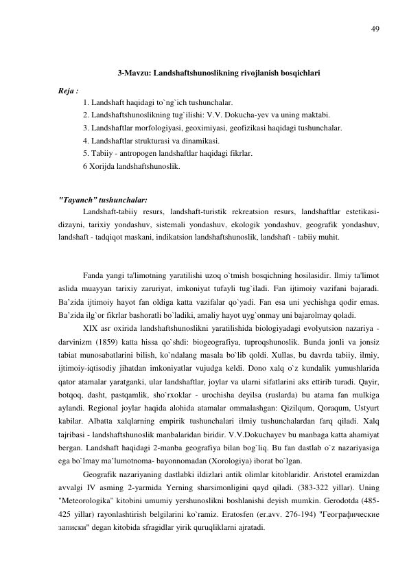 49 
 
 
3-Mavzu: Landshaftshunoslikning rivojlanish bosqichlari 
Rejа : 
1. Landshaft haqidagi to`ng`ich tushunchalar. 
2. Landshaftshunoslikning tug`ilishi: V.V. Dokucha-yev va uning maktabi. 
3. Landshaftlar morfologiyasi, geoximiyasi, geofizikasi haqidagi tushunchalar. 
4. Landshaftlar strukturasi va dinamikasi. 
5. Tabiiy - antropogen landshaftlar haqidagi fikrlar.  
6 Xorijda landshaftshunoslik. 
 
"Tayanch” tushunchalar: 
Landshaft-tabiiy resurs, landshaft-turistik rekreatsion resurs, landshaftlar estetikasi-
dizayni, tarixiy yondashuv, sistemali yondashuv, ekologik yondashuv, geografik yondashuv, 
landshaft - tadqiqot maskani, indikatsion landshaftshunoslik, landshaft - tabiiy muhit.  
 
 
Fanda yangi ta'limotning yaratilishi uzoq o`tmish bosqichning hosilasidir. Ilmiy ta'limot 
aslida muayyan tarixiy zaruriyat, imkoniyat tufayli tug`iladi. Fan ijtimoiy vazifani bajaradi. 
Ba’zida ijtimoiy hayot fan oldiga katta vazifalar qo`yadi. Fan esa uni yechishga qodir emas. 
Ba’zida ilg`or fikrlar bashoratli bo`ladiki, amaliy hayot uyg`onmay uni bajarolmay qoladi. 
XIX asr oxirida landshaftshunoslikni yaratilishida biologiyadagi evolyutsion nazariya - 
darvinizm (1859) katta hissa qo`shdi: biogeografiya, tuproqshunoslik. Bunda jonli va jonsiz 
tabiat munosabatlarini bilish, ko`ndalang masala bo`lib qoldi. Xullas, bu davrda tabiiy, ilmiy, 
ijtimoiy-iqtisodiy jihatdan imkoniyatlar vujudga keldi. Dono xalq o`z kundalik yumushlarida 
qator atamalar yaratganki, ular landshaftlar, joylar va ularni sifatlarini aks ettirib turadi. Qayir, 
botqoq, dasht, pastqamlik, sho`rxoklar - urochisha deyilsa (ruslarda) bu atama fan mulkiga 
aylandi. Regional joylar haqida alohida atamalar ommalashgan: Qizilqum, Qoraqum, Ustyurt 
kabilar. Albatta xalqlarning empirik tushunchalari ilmiy tushunchalardan farq qiladi. Xalq 
tajribasi - landshaftshunoslik manbalaridan biridir. V.V.Dokuchayev bu manbaga katta ahamiyat 
bergan. Landshaft haqidagi 2-manba geografiya bilan bog`liq. Bu fan dastlab o`z nazariyasiga 
ega bo`lmay ma’lumotnoma- bayonnomadan (Xorologiya) iborat bo`lgan. 
Geografik nazariyaning dastlabki ildizlari antik olimlar kitoblaridir. Aristotel eramizdan 
avvalgi IV asming 2-yarmida Yerning sharsimonligini qayd qiladi. (383-322 yillar). Uning 
"Meteorologika" kitobini umumiy yershunoslikni boshlanishi deyish mumkin. Gerodotda (485-
425 yillar) rayonlashtirish belgilarini ko`ramiz. Eratosfen (er.avv. 276-194) "Географические 
записки" degan kitobida sfragidlar yirik quruqliklarni ajratadi. 
