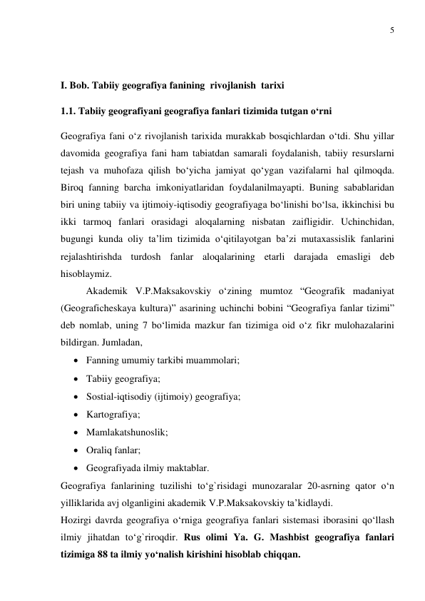 5 
 
  
 
I. Bob. Tabiiy geografiya fanining  rivojlanish  tarixi   
1.1. Tabiiy geografiyani geografiya fanlari tizimida tutgan o‘rni 
Geografiya fani o‘z rivojlanish tarixida murakkab bosqichlardan o‘tdi. Shu yillar 
davomida geografiya fani ham tabiatdan samarali foydalanish, tabiiy resurslarni 
tejash va muhofaza qilish bo‘yicha jamiyat qo‘ygan vazifalarni hal qilmoqda. 
Biroq fanning barcha imkoniyatlaridan foydalanilmayapti. Buning sabablaridan 
biri uning tabiiy va ijtimoiy-iqtisodiy geografiyaga bo‘linishi bo‘lsa, ikkinchisi bu 
ikki tarmoq fanlari orasidagi aloqalarning nisbatan zaifligidir. Uchinchidan, 
bugungi kunda oliy ta’lim tizimida o‘qitilayotgan ba’zi mutaxassislik fanlarini 
rejalashtirishda turdosh fanlar aloqalarining etarli darajada emasligi deb 
hisoblaymiz.  
 
Akademik V.P.Maksakovskiy o‘zining mumtoz “Geografik madaniyat 
(Geograficheskaya kultura)” asarining uchinchi bobini “Geografiya fanlar tizimi” 
deb nomlab, uning 7 bo‘limida mazkur fan tizimiga oid o‘z fikr mulohazalarini 
bildirgan. Jumladan, 
 Fanning umumiy tarkibi muammolari; 
 Tabiiy geografiya; 
 Sostial-iqtisodiy (ijtimoiy) geografiya; 
 Kartografiya; 
 Mamlakatshunoslik; 
 Oraliq fanlar; 
 Geografiyada ilmiy maktablar. 
Geografiya fanlarining tuzilishi to‘g`risidagi munozaralar 20-asrning qator o‘n 
yilliklarida avj olganligini akademik V.P.Maksakovskiy ta’kidlaydi.  
Hozirgi davrda geografiya o‘rniga geografiya fanlari sistemasi iborasini qo‘llash 
ilmiy jihatdan to‘g`riroqdir. Rus olimi Ya. G. Mashbist geografiya fanlari 
tizimiga 88 ta ilmiy yo‘nalish kirishini hisoblab chiqqan. 
