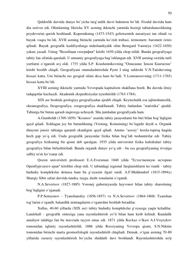 50 
 
Quldorlik davrida dunyo bo`yicha turg`unlik davri hukmron bo`ldi. Feodal davrida ham 
din ustivor edi. Olimlarning fikricha XV asrning ikkinchi yarmida hozirgi tabiatshunoslikning 
poydevorini qurish boshlandi. Kopernikning (1473-1543) geliotsentrik nazariyasi tan olindi va 
buyuk voqea bo`ldi. XVII asrning birinchi yarmida ko`rish trubasi, termometr, barometr ixtiro 
qilindi. Buyuk geografik kashfiyotlarga niderlandiyalik olim Bemgard Vareniya (1622-1650) 
yakun yasadi. Uning "Всеобщая география" kitobi 1650-yilda chop etildi. Bunda geografiyaga 
tabiiy fan sifatida qaraladi. U umumiy geografiyaga bag`ishlangan edi. XVII asrning oxirida turli 
yurtlarni o`rganish avj oldi. 1755 yilda S.P. Krashennikovning "Описание Земли Камчатки" 
kitobi bosilib chiqdi. Geografiyani ommalashtirishda Pyotr I ning safdoshi V.N.Tatishevning 
hissasi katta. Uni birinchi rus geograf olimi desa ham bo`ladi. V.Lomonosovning (1711-1765) 
hissasi katta bo`ldi. 
XVIII asrning ikkinchi yarmida Yevropada kapitalizm shakllana bordi. Bu davrda ilmiy 
tadqiqotlar kuchaydi. Akademik ekspeditsiyalar uyushtirildi (1763-1784). 
XIX asr boshida geologiya geografiyadan ajralib chiqdi. Keyinchalik esa iqlimshunoslik, 
okeanografiya, fitogeografiya, zoogeografiya shakllanadi. Tabiiy fanlardan "statistika" ajraldi. 
Tabiatga bir butun qarash inqirozga uchraydi. Shu jumladan geografiyada ham. 
A.Gumboldt (1769-1859) "Kosmos" asarida tabiiy jarayonlarni bir-biri bilan bog`liqligini 
qayd qiladi. Xohlagan joy bir butunlikning (Yerning, Koinotning) bo`lagidir deydi u. Organik 
dunyoni jonsiz tabiatga qaramli ekanligini qayd qiladi. Ammo "asosiy" hosila-tuproq haqida 
hech gap yo`q edi. Unda geografik jarayonlar fizika bilan bog`lab tushuntirilar edi. Tabiiy 
geografiya fizikaning bir qismi deb qaralgan. 1935 yilda universitet fizika kafedralari tabiiy 
geografiya bilan birlashtiriladi. Bunda organik dunyo yo`q edi - bu esa geografiyaning rivojiga 
salbiy ta'sir ko`rsatar edi. 
Qozon universiteti professori E.A.Eversman 1840 yilda "Естественную историю 
Оренбургского края" kitoblni chop etdi. U tabiatdagi regional farqlanishlarni ko`rsatdi - tabiiy 
hududiy komplekslar demasa ham bu g`oyasini ilgari surdi. A.F.Middendorf (1815-1894y) 
Sharqiy Sibir safari davrida tundra, tayga, dasht zonalarini o`rgandi. 
N.A.Severtsov (1827-1885) Voronej guberniyasida hayvonot bilan tabiiy sharoitning 
bog`liqligini o`rganadi. 
P.P.Semyonov - Tyanshanskiy (1856-1857) va N.A.Severtsov (1864-1868) Tyanshan 
tog`larini o`rganib, balandlik mintaqalarini o`rganishni boshlab beradilar. 
Xullas, 40-60 yillarda (XIX asr) tabiiy hududiy komplekslar g`oyasiga yaqin keladilar. 
Landshaft - geografik sinteziga yana rayonlashtirish yo`li bilan ham kirib kelindi. Kundalik 
amaliyot talabiga fan bu mavzuda tayyor emas edi. 1871 yilda Kavkaz o`lkasi A.I.Voyeykov 
tomonidan iqlimiy rayonlashtirildi. 1886 yilda Rossiyaning Yevropa qismi, S.N.Nikitin 
tomonidan birinchi marta geomorfologik rayonlashtirib chiqiladi. Demak, o`tgan asrning 70-80 
yillarida xususiy rayonlashtirish bo`yicha shiddatli davr boshlandi. Rayonlashtirishda ко'р 
