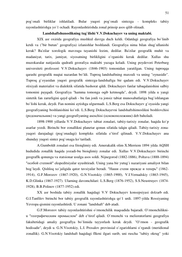 51 
 
pog`onali birliklar ishlatiladi. Bular yuqori pog`onali sintezga 
- kompleks tabiiy 
rayonlashtirishga yo`1 ochadi. Rayonlashtirishda zonal prinsip asos qilib olinadi. 
Landshaftshunoslikning tug`ilishi V.V.Dokuchayev va uning maktabi. 
XIX asr oxirida geografiya mushkul davrga duch keldi. Odatdagi geografiya bo`linib 
ketdi va ("bir butun" geografiya) izlanishlar boshlandi. Geografiya nima bilan shug`ullanishi 
kerak? Ba'zilar xorologik mavzuga tayanishi lozim, dedilar. Ba'zilar geografik muhit va 
madaniyat, tarix, jamiyat, siyosatning birlikligini o`rganishi kerak dedilar. Xullas shu 
muzokaralar natijasida qudratli georafiya maktabi yuzaga keladi. Uning poydevori Peterburg 
universiteti professori V.V.Dokuchayev (1846-1903) tomonidan yaratilgan. Uning tuproqqa 
qarashi geografik nuqtai nazardan bo`ldi. Tuproq landshaftning maxsuli va uning "oynasidir". 
Tuproq g`oyasidan yuqori geografik sintezga-landshaftga bir qadam edi. V.V.Dokuchayev 
stixiyali materialist va dialektik sifatida bashorat qildi. Dokuchayev fanlar tabaqalanishini salbiy 
tomonini payqadi. Geografiya "hamma tomonga oqib ketmoqda", deydi. 1898 yilda u yangi 
sintetik fan zarurligini qayd qiladi - bu fan jonli va jonsiz tabiat munosabatlariga bag`ishlangan 
bo`lishi kerak, deydi. Fan nomini aytishga ulgurmadi. L.S.Berg esa Dokuchayev g`oyasida yangi 
geografiyaning boshlanishini ko`rdi. L.S.Berg Dokuchayevni landshaftshimoslikni boshlovchisi 
(родоначальник) va yangi geografiyaning asoschisi (основоположник) deb baholadi. 
1898-1900 yillarda V.V.Dokuchayev tabiat zonalari, tabiiy-tarixiy zonalar, haqida ko`p 
asarlar yozdi. Birinchi bor zonallikni planetar qonun sifatida talqin qiladi. Tabiiy-tarixiy zona- 
yuqori darajadagi (pog`onadagi) kompleks sifatida e’tirof qilinadi. V.V.Dokuchayev ana 
shunday yuqori sintez pog`onaga ko`tariladi. 
A.Gumboldt zonalari esa fitoiqlimiy edi. Amerakalik olim X.Merriem 1894 yilda AQSH 
hududida zonallik haqida yozadi-bu bioiqlimiy zonalar edi. Xullas V.V.Dokuchayev birinchi 
geograflk qonunga va statsionar usulga asos soldi. Nijnegorod (1882-1886), Poltava (1888-1894) 
"особой степной" ekspeditsiyalar uyushtiradi. Uning yana bir yutug`i nazariyani amaliyot bilan 
bog`laydi. Qishloq xo`jaligida qator tavsiyalar beradi. "Наши степи прежде и теперь" (1862-
1914), G.F.Morozov (1867-1920), G.N.Visotskiy (1865-1900), V.I.Vernadskiy (1863-1945), 
K.D.Glinka (1867-1927). Ularning davomchilari: L.S.Berg (1876-1952), S.S.Neustruyev (1874-
1928), B.B.Polinov (1877-1952) edi. 
XX asr boshida tabiiy zonallik haqidagi V.V Dokuchayev konsepsiyasi dolzarb edi. 
G.I.Tanfilev birinchi bor tabiiy geografik rayonlashtirishga qo`1 urdi. 1897-yilda Rossiyaning 
Yevropa qismini rayonlashtirdi. U zonani "landshaft" deb atadi. 
G.F.Morozov tabiiy rayonlashtirishni o`rmonchilik maqsadida bajaradi. O`rmonchilikni- 
u "географическим промыслом" deb e’tirof qiladi. O`rmonchi va melioratorlarni geografiya 
fakultetidagi amaliy geograflya bo`limida tayyorlash kerak deydi. "O`rmon - geografik 
hodisadir", deydi u. G.N.Visotskiy, L.I. Prosalov provinsial o`zgarishlarni o`rgandi (meridional 
zonallik). G.N.Visotskiy landshaft haqidagi flkrni ilgari surib, uni ruscha "tabiiy okrug" yoki 
