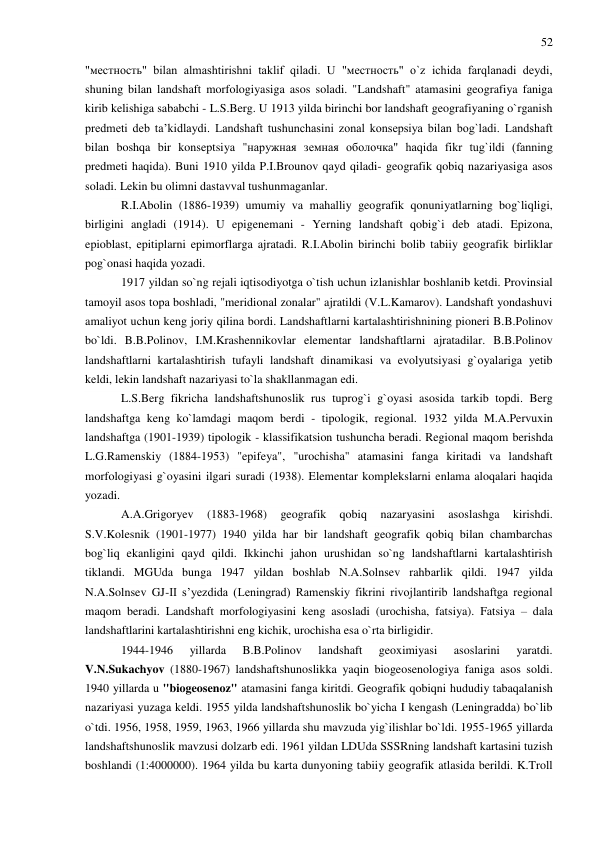 52 
 
"местность" bilan almashtirishni taklif qiladi. U "местность" o`z ichida farqlanadi deydi, 
shuning bilan landshaft morfologiyasiga asos soladi. "Landshaft" atamasini geografiya faniga 
kirib kelishiga sababchi - L.S.Berg. U 1913 yilda birinchi bor landshaft geografiyaning o`rganish 
predmeti deb ta’kidlaydi. Landshaft tushunchasini zonal konsepsiya bilan bog`ladi. Landshaft 
bilan boshqa bir konseptsiya "наружная земная оболочка" haqida fikr tug`ildi (fanning 
predmeti haqida). Buni 1910 yilda P.I.Brounov qayd qiladi- geografik qobiq nazariyasiga asos 
soladi. Lekin bu olimni dastavval tushunmaganlar.  
R.I.Abolin (1886-1939) umumiy va mahalliy geografik qonuniyatlarning bog`liqligi, 
birligini angladi (1914). U epigenemani - Yerning landshaft qobig`i deb atadi. Epizona, 
epioblast, epitiplarni epimorflarga ajratadi. R.I.Abolin birinchi bolib tabiiy geografik birliklar 
pog`onasi haqida yozadi. 
1917 yildan so`ng rejali iqtisodiyotga o`tish uchun izlanishlar boshlanib ketdi. Provinsial 
tamoyil asos topa boshladi, "meridional zonalar" ajratildi (V.L.Kamarov). Landshaft yondashuvi 
amaliyot uchun keng joriy qilina bordi. Landshaftlarni kartalashtirishnining pioneri B.B.Polinov 
bo`ldi. B.B.Polinov, I.M.Krashennikovlar elementar landshaftlarni ajratadilar. B.B.Polinov 
landshaftlarni kartalashtirish tufayli landshaft dinamikasi va evolyutsiyasi g`oyalariga yetib 
keldi, lekin landshaft nazariyasi to`la shakllanmagan edi. 
L.S.Berg fikricha landshaftshunoslik rus tuprog`i g`oyasi asosida tarkib topdi. Berg 
landshaftga keng ko`lamdagi maqom berdi - tipologik, regional. 1932 yilda M.A.Pervuxin 
landshaftga (1901-1939) tipologik - klassifikatsion tushuncha beradi. Regional maqom berishda 
L.G.Ramenskiy (1884-1953) "epifeya", "urochisha" atamasini fanga kiritadi va landshaft 
morfologiyasi g`oyasini ilgari suradi (1938). Elementar komplekslarni enlama aloqalari haqida 
yozadi. 
A.A.Grigoryev 
(1883-1968) 
geografik 
qobiq 
nazaryasini 
asoslashga 
kirishdi. 
S.V.Kolesnik (1901-1977) 1940 yilda har bir landshaft geografik qobiq bilan chambarchas 
bog`liq ekanligini qayd qildi. Ikkinchi jahon urushidan so`ng landshaftlarni kartalashtirish 
tiklandi. MGUda bunga 1947 yildan boshlab N.A.Solnsev rahbarlik qildi. 1947 yilda 
N.A.Solnsev GJ-II s’yezdida (Leningrad) Ramenskiy fikrini rivojlantirib landshaftga regional 
maqom beradi. Landshaft morfologiyasini keng asosladi (urochisha, fatsiya). Fatsiya – dala 
landshaftlarini kartalashtirishni eng kichik, urochisha esa o`rta birligidir. 
1944-1946 
yillarda 
B.B.Polinov 
landshaft 
geoximiyasi 
asoslarini 
yaratdi. 
V.N.Sukachyov (1880-1967) landshaftshunoslikka yaqin biogeosenologiya faniga asos soldi. 
1940 yillarda u "biogeosenoz" atamasini fanga kiritdi. Geografik qobiqni hududiy tabaqalanish 
nazariyasi yuzaga keldi. 1955 yilda landshaftshunoslik bo`yicha I kengash (Leningradda) bo`lib 
o`tdi. 1956, 1958, 1959, 1963, 1966 yillarda shu mavzuda yig`ilishlar bo`ldi. 1955-1965 yillarda 
landshaftshunoslik mavzusi dolzarb edi. 1961 yildan LDUda SSSRning landshaft kartasini tuzish 
boshlandi (1:4000000). 1964 yilda bu karta dunyoning tabiiy geografik atlasida berildi. K.Troll 
