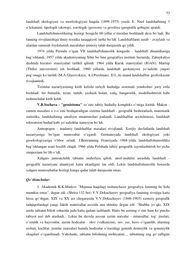 53 
 
landshaft ekologiyasi va morfrologiyasi haqida (1899-1975) yozdi. E. Neef landshaftning 3 
o`lchamini: tipologik (ekotop), xorologik (geoxora) va geosfera (geografik qobiq)ni ajratdi. 
Landshaftshunoslikning hozirgi bosqichi 60-yillar o`rtasidan boshlandi desa bo`ladi. Bu 
fanning rivojlanishiga ilmiy-texnika taraqqiyoti turtki bo`ldi. Landshaftlarni asrab - avaylash va 
ulardan samarali foydalanish masalalari ijtimoiy talab darajasida qo`yildi. 
1974 yilda Permda o`tgan VII landshaftshunoslik kengashi - landshaft dinamikasiga 
bag`ishlandi. 1957 yilda akademiyaning Sibir bo`limi geografiya instituti huzurida, Zabaykaliya 
dashtida kuzatuv stansiyalari tashkil qilindi. 1964 yilda Kursk stansiyalari (IGAN), Martop 
(Tbilisi imiversiteti) ish boshladi. 1960 yillarda landshaft geokimyosi yo`nalishi yuqori 
pog`onaga ko`tarildi (M.A.Glazovskaya, A.I.Perelman). D.L.Ar-mand landshaftlar geofizikasini 
rivojlantirdi. 
Tizimlar nazariyasining kirib kelishi tufayli hududga sistemali yondoshuv joriy etila 
boshladi: bir butunlik, tizim, tarkib, yashash holati, xulq, barqarorlik, modellashtirish kabi 
tushunchalar kirib keldi. 
V.B.Sochava - "geosistema" so`zini tabiiy hududiy kompleks o`rniga kiritdi. Makon - 
zamon masalasi o`z-o`zini boshqaradigan sistema landshaft - geografik bashoratlash, matematik 
statistika, landshaftning amaliyot muammolari jonlandi. Landshaftlar arxitekturasi, landshaft 
rekreatsion hudud kabi yo`nalishlar namoyon bo`ldi. 
Antropogen - madaniy landshaftlar masalasi rivojlandi. Xorijiy davlatlarda landshaft 
nazariyasiga 
bo`lgan 
munosabat 
o`zgardi. 
Germaniyada 
landshaft 
ekologiyasi 
yoki 
geoekologiyasiga e'tibor ortadi. J.Bertranning Fransiyada 1968-yilda landshaftshunoslikka 
bag`ishlangan asari bosilib chiqdi. 1966 yilda Polshada tabiiy geografik rayonlashtirish bo`yicha 
simpozium bo`lib o`tdi. 
Xalqaro jamoatchilik tabiatni muhofaza qilish, atrof-muhitni asrashda landshaft - 
geografik nazariyani ahamiyati katta ekanligini tan oldi. Lekin landshaftshunoslik borasida 
xalqaro munosabatlar hozirgi kunga qadar talab darajasida emas. 
Qo`shimchalar: 
1. Akademik K.K.Markov "Majmua haqidagi tushunchasiz geografiya fanining bo`lishi 
mumkin emas", degan edi. (Shrira 132 bet) V.V.Dokuchayev geografiya fanining rivojiga katta 
hissa qo`shgan. XIX va XX asr chegarasida V.V.Dokuchayev (1846-1903) xususiy geografik 
tadqiqotlardagi yangi faktik materiallar asosida ana shinday degan edi: "Shubha yo`qki, XIX 
asrda tabiatni bilish sohasida juda katta qadam tashlandi. Hatto bu asrning o`zini ham ko`pincha 
tabiyot asri deb atashadi... Lekin bu davrda asosan ayrim narsalar - minerallar, tog` jinslari, 
o`simlik va hayvonlar, ayrim hodisalar - olov (vulkanizm), suv, yer, havo o`rganilib, ularning 
nisbati, kuchlar, jismlar (narsalar) hamda hodisalar o`rtasidagi genetik doimiylik va qonuniylik 
aloqalari o`rganilmadi. Vaholanki, tabiatni bilishning mohiyatini..., tabiatning eng go`zalligini 
