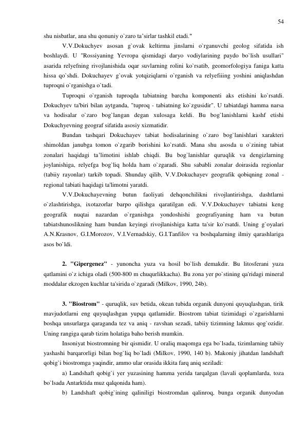 54 
 
shu nisbatlar, ana shu qonuniy o`zaro ta’sirlar tashkil etadi." 
V.V.Dokuchyev asosan g`ovak keltirma jinslarni o`rganuvchi geolog sifatida ish 
boshlaydi. U "Rossiyaning Yevropa qismidagi daryo vodiylarining paydo bo`lish usullari" 
asarida relyefning rivojlanishida oqar suvlarning rolini ko`rsatib, geomorfologiya faniga katta 
hissa qo`shdi. Dokuchayev g`ovak yotqiziqlarni o`rganish va relyefiiing yoshini aniqlashdan 
tuproqni o`rganishga o`tadi. 
Tuproqni o`rganish tuproqda tabiatning barcha komponenti aks etishini ko`rsatdi. 
Dokuchyev ta'biri bilan aytganda, "tuproq - tabiatning ko`zgusidir". U tabiatdagi hamma narsa 
va hodisalar o`zaro bog`langan degan xulosaga keldi. Bu bog`lanishlarni kashf etishi 
Dokuchyevning geograf sifatida asosiy xizmatidir.  
Bundan tashqari Dokuchayev tabiat hodisalarining o`zaro bog`lanishlari xarakteri 
shimoldan janubga tomon o`zgarib borishini ko`rsatdi. Mana shu asosda u o`zining tabiat 
zonalari haqidagi ta’limotini ishlab chiqdi. Bu bog`lanishlar quruqlik va dengizlarning 
joylanishiga, relyefga bog`liq holda ham o`zgaradi. Shu sababli zonalar doirasida regionlar 
(tabiiy rayonlar) tarkib topadi. Shunday qilib, V.V.Dokuchayev geografik qobiqning zonal - 
regional tabiati haqidagi ta'limotni yaratdi. 
V.V.Dokuchayevning 
butun 
faoliyati 
dehqonchilikni 
rivojlantirishga, 
dashtlarni 
o`zlashtirishga, ixotazorlar barpo qilishga qaratilgan edi. V.V.Dokuchayev tabiatni keng 
geografik 
nuqtai 
nazardan 
o`rganishga 
yondoshishi 
geografiyaning 
ham 
va 
butun 
tabiatshunoslikning ham bundan keyingi rivojlanishiga katta ta'sir ko`rsatdi. Uning g`oyalari 
A.N.Krasnov, G.I.Morozov, V.I.Vernadskiy, G.I.Tanfilov va boshqalarning ilmiy qarashlariga 
asos bo`ldi. 
 
2. "Gipergenez" - yunoncha yuza va hosil bo`lish demakdir. Bu litosferani yuza 
qatlamini o`z ichiga oladi (500-800 m chuqurlikkacha). Bu zona yer po`stining qa'ridagi mineral 
moddalar ekzogen kuchlar ta'sirida o`zgaradi (Milkov, 1990, 24b).  
 
3. "Biostrom" - quruqlik, suv betida, okean tubida organik dunyoni quyuqlashgan, tirik 
mavjudotlarni eng quyuqlashgan yupqa qatlamidir. Biostrom tabiat tizimidagi o`zgarishlarni 
boshqa unsurlarga qaraganda tez va aniq - ravshan sezadi, tabiiy tizimning lakmus qog`ozidir. 
Uning rangiga qarab tizim holatiga baho berish mumkin. 
Insoniyat biostromning bir qismidir. U oraliq maqomga ega bo`lsada, tizimlarning tabiiy 
yashashi barqarorligi bilan bog`liq bo`ladi (Milkov, 1990, 140 b). Makoniy jihatdan landshaft 
qobig`i biostromga yaqindir, ammo ular orasida ikkita farq aniq seziladi: 
a) Landshaft qobig`i yer yuzasining hamma yerida tarqalgan (lavali qoplamlarda, toza 
bo`lsada Antarktida muz qalqonida ham). 
b) Landshaft qobig`ining qaliniligi biostromdan qalinroq, bunga organik dunyodan 
