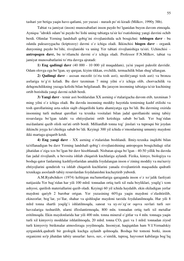 55 
 
tashari yer betiga yaqin havo qatlami, yer yuzasi - nurash po`sti kiradi (Milkov, 1990y 38b).  
Tabiat va jamiyat (inson) munosabatlari inson paydo bo`lganidan buyon davom etmoqda. 
Ayniqsa "idrokli odam"ni paydo bo`lishi uning tabiatga ta'sir ko`rsatishining yangi davrini ochib 
berdi. Olimlar Yerning landshaft qobig`ini rivojlanishida uch bosqichni: tobiogen davr - bu 
odatda paleazoygacha (kriptozoy) davrni o`z ichiga oladi. Ikkinchisi biogen davr - organik 
dunyoning paydo bo`lshi, rivojlanishi va uning Yer tabiati rivojlanishiga ta'siri. Uchinchisi – 
antropogen davr, bu to`rtlamchi davrni o`z ichiga oladi. Professor F.N.Milkov, tabiat va 
jamiyat munosabatlarini to`rtta davrga ajratadi: 
1) Eng qadimgi davr (40 000 - 10 000 yil muqaddam), ya'ni yuqori paleolit davridir. 
Odam olovga ega bo`lgan, uy qurgan, kiyim tikkan, ovchilik, termachilik bilan shug`ullangan. 
2) Qadimgi davr - asosan mezolit (o`rta tosh asri), neolit(yangi tosh asri) va bronza 
asrlariga to`g`ri keladi. Bu davr taxminan 7 ming yilni o`z ichiga olib, chorvachilik va 
dehqonchilikning yuzaga kelishi bilan belgilanadi. Bu jarayon insonning tabiatga ta'sir kuchining 
ortib borishida yangi davrni ochib berdi. 
3) Yangi davr - temir asri boshlaridan XX asrning o`rtalarigacha davom etib, taxminan 3 
ming yilni o`z ichiga oladi. Bu davrda insonning moddiy hayotida temirning kashf etilishi va 
tosh qurollarining asta-sekin siqib chiqarilishi katta ahamiyatga ega bo`ldi. Bu davrning oxirida 
insonning turli mehnat qurollari va texnika vositalari bilan jadal qurollanishi uning tabiiy 
resurslarga bo`lgan talabi va ehtiyojlarini ortib ketishiga sabab bo`ladi. Yer bag`ridan 
ma'danlarni qazib olish sur'ati ortib bordi. Milliardlab tonna tog` jinslari va tuproqni bir joydan 
ikkinchi joyga ko`chishiga sabab bo`ldi. Keyingi 300 yil ichida o`rmonlarning umumiy maydoni 
ikki martaga qisqarib ketdi. 
4) Eng yangi davr - XX asrning o`rtalaridan boshlandi. Ilmiy-texnika inqilobi bilan 
ta'riflanadigan bu davr Yerning landshaft qobig`i rivojlanishining antropogen bosqichidagi sifat 
jihatidan o`ziga xos bo`lgan bir davr hisoblanadi. Nisbatan qisqa bo`lgan - 40-50 yillik bu davrda 
fan jadal rivojlanib, u bevosita ishlab chiqarish kuchlariga aylandi. Fizika, kimyo, biologiya va 
boshqa qator fanlarning kashfiyotlaridan amalda foydalangan inson o`zining moddiy va ma'naviy 
ehtiyojlarini qondirish va ishlab chiqarish kuchlarini yanada rivojlantirish maqsadida qudratli 
texnikaga asoslanib tabiiy resurslardan foydalanishni kuchaytirib yubordi. 
A.M.Ryabchikov (1974) keltirgan ma'lumotlariga qaraganda inson o`z xo`jalik faoliyati 
natijasida Yer bag`ridan har yili 100 mlrd. tonnadan ortiq turli xil ruda boyliklari, yoqilg`i xom 
ashyosi, qurilish materiallarini qazib oladi. Keyingi 60 yil ichida haydalib, ekin ekiladigan yerlar 
maydoni qariyb 2 barobar ortgan. Yer yuzasining 60%ga yaqin maydoni o`zlashtirilib, 
ekinzorlar, bog`lar, yo`llar, shahar va qishloqlar maydoni tarzida foydalanilmoqda. Har yili 8 
mlrd tonna shartli yoqilg`i ishlatilmoqda, sanoat va uy-ro`zg`or oqova suvlari turli suv 
havzalariga tushurilib, ularni ifloslantirmoqda, 800 mln. tonnadan ortiq turli xil metallar 
eritilmoqda. Ekin maydonlarida har yili 400 mln. tonna mineral o`gitlar va 4 mln. tonnaga yaqin 
turli xil kimyoviy moddalar ishlatilmoqda, 20 mlrd. tonna CO2 gazi va 1 mlrd. tonnadan ziyod 
turli kimyoviy birikmalar atmosferaga yoyilmoqda. Insoniyat, haqiqatdan ham V.I.Vernadskiy 
aytganidek,qudratli bir geologik kuchga aylanib qolmoqda. Boshqa bir tomoni borki, inson 
organizmi ко'р jihatdan tabiiy unsurlar: havo, suv, o`simlik, tuproq, hayvonot kabilarga bog`liq 
