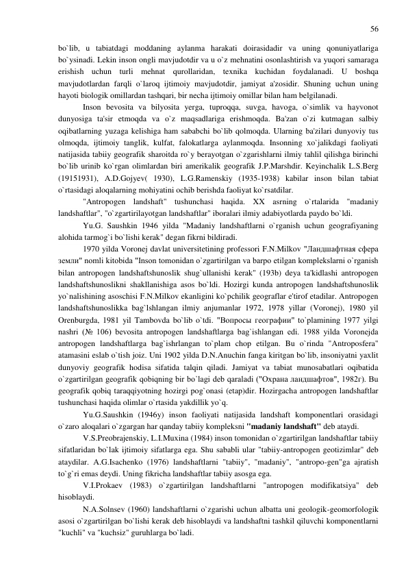 56 
 
bo`lib, u tabiatdagi moddaning aylanma harakati doirasidadir va uning qonuniyatlariga 
bo`ysinadi. Lekin inson ongli mavjudotdir va u o`z mehnatini osonlashtirish va yuqori samaraga 
erishish uchun turli mehnat qurollaridan, texnika kuchidan foydalanadi. U boshqa 
mavjudotlardan farqli o`laroq ijtimoiy mavjudotdir, jamiyat a'zosidir. Shuning uchun uning 
hayoti biologik omillardan tashqari, bir necha ijtimoiy omillar bilan ham belgilanadi. 
Inson bevosita va bilyosita yerga, tuproqqa, suvga, havoga, o`simlik va hayvonot 
dunyosiga ta'sir etmoqda va o`z maqsadlariga erishmoqda. Ba'zan o`zi kutmagan salbiy 
oqibatlarning yuzaga kelishiga ham sababchi bo`lib qolmoqda. Ularning ba'zilari dunyoviy tus 
olmoqda, ijtimoiy tanglik, kulfat, falokatlarga aylanmoqda. Insonning xo`jalikdagi faoliyati 
natijasida tabiiy geografik sharoitda ro`y berayotgan o`zgarishlarni ilmiy tahlil qilishga birinchi 
bo`lib urinib ko`rgan olimlardan biri amerikalik geografik J.P.Marshdir. Keyinchalik L.S.Berg 
(19151931), A.D.Gojyev( 1930), L.G.Ramenskiy (1935-1938) kabilar inson bilan tabiat 
o`rtasidagi aloqalarning mohiyatini ochib berishda faoliyat ko`rsatdilar. 
"Antropogen landshaft" tushunchasi haqida. XX asrning o`rtalarida "madaniy 
landshaftlar", "o`zgartirilayotgan landshaftlar" iboralari ilmiy adabiyotlarda paydo bo`ldi. 
Yu.G. Saushkin 1946 yilda "Madaniy landshaftlarni o`rganish uchun geografiyaning 
alohida tarmog`i bo`lishi kerak" degan fikrni bildiradi. 
1970 yilda Voronej davlat universitetining professori F.N.Milkov "Ландшафтная сфера 
земли" nomli kitobida "Inson tomonidan o`zgartirilgan va barpo etilgan komplekslarni o`rganish 
bilan antropogen landshaftshunoslik shug`ullanishi kerak" (193b) deya ta'kidlashi antropogen 
landshaftshunoslikni shakllanishiga asos bo`ldi. Hozirgi kunda antropogen landshaftshunoslik 
yo`nalishining asoschisi F.N.Milkov ekanligini ko`pchilik geograflar e'tirof etadilar. Antropogen 
landshaftshunoslikka bag`lshlangan ilmiy anjumanlar 1972, 1978 yillar (Voronej), 1980 yil 
Orenburgda, 1981 yil Tambovda bo`lib o`tdi. "Вопросы географии" to`plamining 1977 yilgi 
nashri (№ 106) bevosita antropogen landshaftlarga bag`ishlangan edi. 1988 yilda Voronejda 
antropogen landshaftlarga bag`ishrlangan to`plam chop etilgan. Bu o`rinda "Antroposfera" 
atamasini eslab o`tish joiz. Uni 1902 yilda D.N.Anuchin fanga kiritgan bo`lib, insoniyatni yaxlit 
dunyoviy geografik hodisa sifatida talqin qiladi. Jamiyat va tabiat munosabatlari oqibatida 
o`zgartirilgan geografik qobiqning bir bo`lagi deb qaraladi ("Охрана ландшафтов", 1982г). Bu 
geografik qobiq taraqqiyotning hozirgi pog`onasi (etap)dir. Hozirgacha antropogen landshaftlar 
tushunchasi haqida olimlar o`rtasida yakdillik yo`q. 
Yu.G.Saushkin (1946y) inson faoliyati natijasida landshaft komponentlari orasidagi 
o`zaro aloqalari o`zgargan har qanday tabiiy kompleksni "madaniy landshaft" deb ataydi. 
V.S.Preobrajenskiy, L.I.Muxina (1984) inson tomonidan o`zgartirilgan landshaftlar tabiiy 
sifatlaridan bo`lak ijtimoiy sifatlarga ega. Shu sababli ular "tabiiy-antropogen geotizimlar" deb 
ataydilar. A.G.Isachenko (1976) landshaftlarni "tabiiy", "madaniy", "antropo-gen"ga ajratish 
to`g`ri emas deydi. Uning fikricha landshaftlar tabiiy asosga ega. 
V.I.Prokaev (1983) o`zgartirilgan landshaftlarni "antropogen modifikatsiya" deb 
hisoblaydi. 
N.A.Solnsev (1960) landshaftlarni o`zgarishi uchun albatta uni geologik-geomorfologik 
asosi o`zgartirilgan bo`lishi kerak deb hisoblaydi va landshaftni tashkil qiluvchi komponentlarni 
"kuchli" va "kuchsiz" guruhlarga bo`ladi. 
