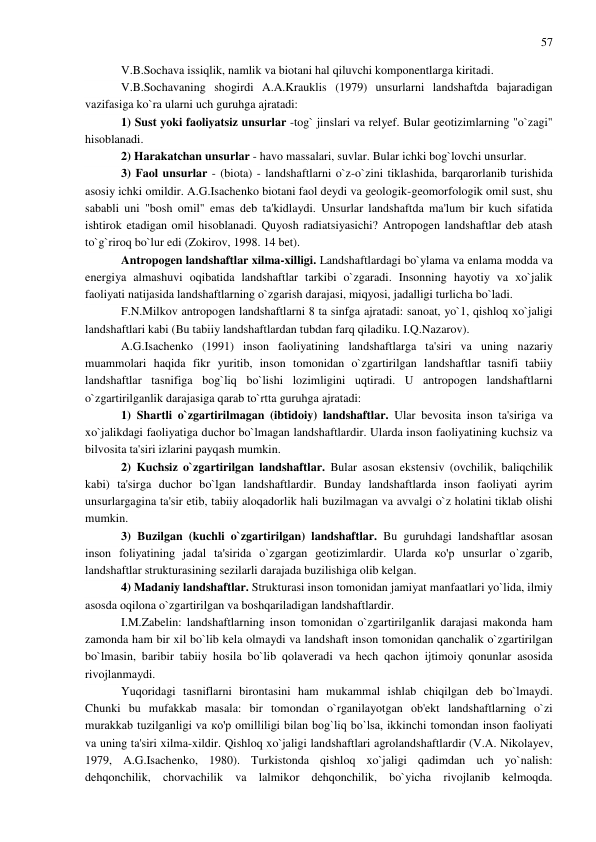 57 
 
V.B.Sochava issiqlik, namlik va biotani hal qiluvchi komponentlarga kiritadi. 
V.B.Sochavaning shogirdi A.A.Krauklis (1979) unsurlarni landshaftda bajaradigan 
vazifasiga ko`ra ularni uch guruhga ajratadi: 
1) Sust yoki faoliyatsiz unsurlar -tog` jinslari va relyef. Bular geotizimlarning "o`zagi" 
hisoblanadi. 
2) Harakatchan unsurlar - havo massalari, suvlar. Bular ichki bog`lovchi unsurlar. 
3) Faol unsurlar - (biota) - landshaftlarni o`z-o`zini tiklashida, barqarorlanib turishida 
asosiy ichki omildir. A.G.Isachenko biotani faol deydi va geologik-geomorfologik omil sust, shu 
sababli uni "bosh omil" emas deb ta'kidlaydi. Unsurlar landshaftda ma'lum bir kuch sifatida 
ishtirok etadigan omil hisoblanadi. Quyosh radiatsiyasichi? Antropogen landshaftlar deb atash 
to`g`riroq bo`lur edi (Zokirov, 1998. 14 bet). 
Antropogen landshaftlar xilma-xilligi. Landshaftlardagi bo`ylama va enlama modda va 
energiya almashuvi oqibatida landshaftlar tarkibi o`zgaradi. Insonning hayotiy va xo`jalik 
faoliyati natijasida landshaftlarning o`zgarish darajasi, miqyosi, jadalligi turlicha bo`ladi. 
F.N.Milkov antropogen landshaftlarni 8 ta sinfga ajratadi: sanoat, yo`1, qishloq xo`jaligi 
landshaftlari kabi (Bu tabiiy landshaftlardan tubdan farq qiladiku. I.Q.Nazarov). 
A.G.Isachenko (1991) inson faoliyatining landshaftlarga ta'siri va uning nazariy 
muammolari haqida fikr yuritib, inson tomonidan o`zgartirilgan landshaftlar tasnifi tabiiy 
landshaftlar tasnifiga bog`liq bo`lishi lozimligini uqtiradi. U antropogen landshaftlarni 
o`zgartirilganlik darajasiga qarab to`rtta guruhga ajratadi: 
1) Shartli o`zgartirilmagan (ibtidoiy) landshaftlar. Ular bevosita inson ta'siriga va 
xo`jalikdagi faoliyatiga duchor bo`lmagan landshaftlardir. Ularda inson faoliyatining kuchsiz va 
bilvosita ta'siri izlarini payqash mumkin. 
2) Kuchsiz o`zgartirilgan landshaftlar. Bular asosan ekstensiv (ovchilik, baliqchilik 
kabi) ta'sirga duchor bo`lgan landshaftlardir. Bunday landshaftlarda inson faoliyati ayrim 
unsurlargagina ta'sir etib, tabiiy aloqadorlik hali buzilmagan va avvalgi o`z holatini tiklab olishi 
mumkin. 
3) Buzilgan (kuchli o`zgartirilgan) landshaftlar. Bu guruhdagi landshaftlar asosan 
inson foliyatining jadal ta'sirida o`zgargan geotizimlardir. Ularda ко'р unsurlar o`zgarib, 
landshaftlar strukturasining sezilarli darajada buzilishiga olib kelgan. 
4) Madaniy landshaftlar. Strukturasi inson tomonidan jamiyat manfaatlari yo`lida, ilmiy 
asosda oqilona o`zgartirilgan va boshqariladigan landshaftlardir. 
I.M.Zabelin: landshaftlarning inson tomonidan o`zgartirilganlik darajasi makonda ham 
zamonda ham bir xil bo`lib kela olmaydi va landshaft inson tomonidan qanchalik o`zgartirilgan 
bo`lmasin, baribir tabiiy hosila bo`lib qolaveradi va hech qachon ijtimoiy qonunlar asosida 
rivojlanmaydi. 
Yuqoridagi tasniflarni birontasini ham mukammal ishlab chiqilgan deb bo`lmaydi. 
Chunki bu mufakkab masala: bir tomondan o`rganilayotgan ob'ekt landshaftlarning o`zi 
murakkab tuzilganligi va ко'р omilliligi bilan bog`liq bo`lsa, ikkinchi tomondan inson faoliyati 
va uning ta'siri xilma-xildir. Qishloq xo`jaligi landshaftlari agrolandshaftlardir (V.A. Nikolayev, 
1979, A.G.Isachenko, 1980). Turkistonda qishloq xo`jaligi qadimdan uch yo`nalish: 
dehqonchilik, chorvachilik va lalmikor dehqonchilik, bo`yicha rivojlanib kelmoqda. 
