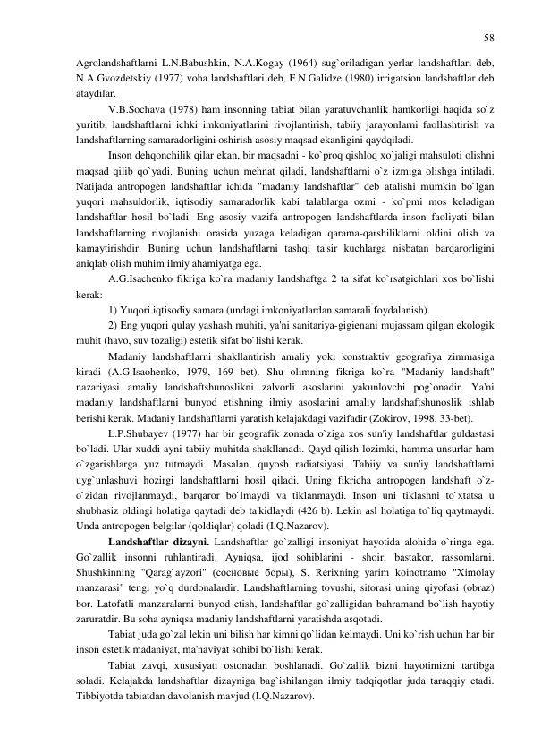 58 
 
Agrolandshaftlarni L.N.Babushkin, N.A.Kogay (1964) sug`oriladigan yerlar landshaftlari deb, 
N.A.Gvozdetskiy (1977) voha landshaftlari deb, F.N.Galidze (1980) irrigatsion landshaftlar deb 
ataydilar. 
V.B.Sochava (1978) ham insonning tabiat bilan yaratuvchanlik hamkorligi haqida so`z 
yuritib, landshaftlarni ichki imkoniyatlarini rivojlantirish, tabiiy jarayonlarni faollashtirish va 
landshaftlarning samaradorligini oshirish asosiy maqsad ekanligini qaydqiladi. 
Inson dehqonchilik qilar ekan, bir maqsadni - ko`proq qishloq xo`jaligi mahsuloti olishni 
maqsad qilib qo`yadi. Buning uchun mehnat qiladi, landshaftlarni o`z izmiga olishga intiladi. 
Natijada antropogen landshaftlar ichida "madaniy landshaftlar" deb atalishi mumkin bo`lgan 
yuqori mahsuldorlik, iqtisodiy samaradorlik kabi talablarga ozmi - ko`pmi mos keladigan 
landshaftlar hosil bo`ladi. Eng asosiy vazifa antropogen landshaftlarda inson faoliyati bilan 
landshaftlarning rivojlanishi orasida yuzaga keladigan qarama-qarshiliklarni oldini olish va 
kamaytirishdir. Buning uchun landshaftlarni tashqi ta'sir kuchlarga nisbatan barqarorligini 
aniqlab olish muhim ilmiy ahamiyatga ega. 
A.G.Isachenko fikriga ko`ra madaniy landshaftga 2 ta sifat ko`rsatgichlari xos bo`lishi 
kerak: 
1) Yuqori iqtisodiy samara (undagi imkoniyatlardan samarali foydalanish). 
2) Eng yuqori qulay yashash muhiti, ya'ni sanitariya-gigienani mujassam qilgan ekologik 
muhit (havo, suv tozaligi) estetik sifat bo`lishi kerak. 
Madaniy landshaftlarni shakllantirish amaliy yoki konstraktiv geografiya zimmasiga 
kiradi (A.G.Isaohenko, 1979, 169 bet). Shu olimning fikriga ko`ra "Madaniy landshaft" 
nazariyasi amaliy landshaftshunoslikni zalvorli asoslarini yakunlovchi pog`onadir. Ya'ni 
madaniy landshaftlarni bunyod etishning ilmiy asoslarini amaliy landshaftshunoslik ishlab 
berishi kerak. Madaniy landshaftlarni yaratish kelajakdagi vazifadir (Zokirov, 1998, 33-bet). 
L.P.Shubayev (1977) har bir geografik zonada o`ziga xos sun'iy landshaftlar guldastasi 
bo`ladi. Ular xuddi ayni tabiiy muhitda shakllanadi. Qayd qilish lozimki, hamma unsurlar ham 
o`zgarishlarga yuz tutmaydi. Masalan, quyosh radiatsiyasi. Tabiiy va sun'iy landshaftlarni 
uyg`unlashuvi hozirgi landshaftlarni hosil qiladi. Uning fikricha antropogen landshaft o`z-
o`zidan rivojlanmaydi, barqaror bo`lmaydi va tiklanmaydi. Inson uni tiklashni to`xtatsa u 
shubhasiz oldingi holatiga qaytadi deb ta'kidlaydi (426 b). Lekin asl holatiga to`liq qaytmaydi. 
Unda antropogen belgilar (qoldiqlar) qoladi (I.Q.Nazarov). 
Landshaftlar dizayni. Landshaftlar go`zalligi insoniyat hayotida alohida o`ringa ega. 
Go`zallik insonni ruhlantiradi. Ayniqsa, ijod sohiblarini - shoir, bastakor, rassomlarni. 
Shushkinning "Qarag`ayzori" (сосновые боры), S. Rerixning yarim koinotnamo "Ximolay 
manzarasi" tengi yo`q durdonalardir. Landshaftlarning tovushi, sitorasi uning qiyofasi (obraz) 
bor. Latofatli manzaralarni bunyod etish, landshaftlar go`zalligidan bahramand bo`lish hayotiy 
zaruratdir. Bu soha ayniqsa madaniy landshaftlarni yaratishda asqotadi. 
Tabiat juda go`zal lekin uni bilish har kimni qo`lidan kelmaydi. Uni ko`rish uchun har bir 
inson estetik madaniyat, ma'naviyat sohibi bo`lishi kerak. 
Tabiat zavqi, xususiyati ostonadan boshlanadi. Go`zallik bizni hayotimizni tartibga 
soladi. Kelajakda landshaftlar dizayniga bag`ishilangan ilmiy tadqiqotlar juda taraqqiy etadi. 
Tibbiyotda tabiatdan davolanish mavjud (I.Q.Nazarov). 
