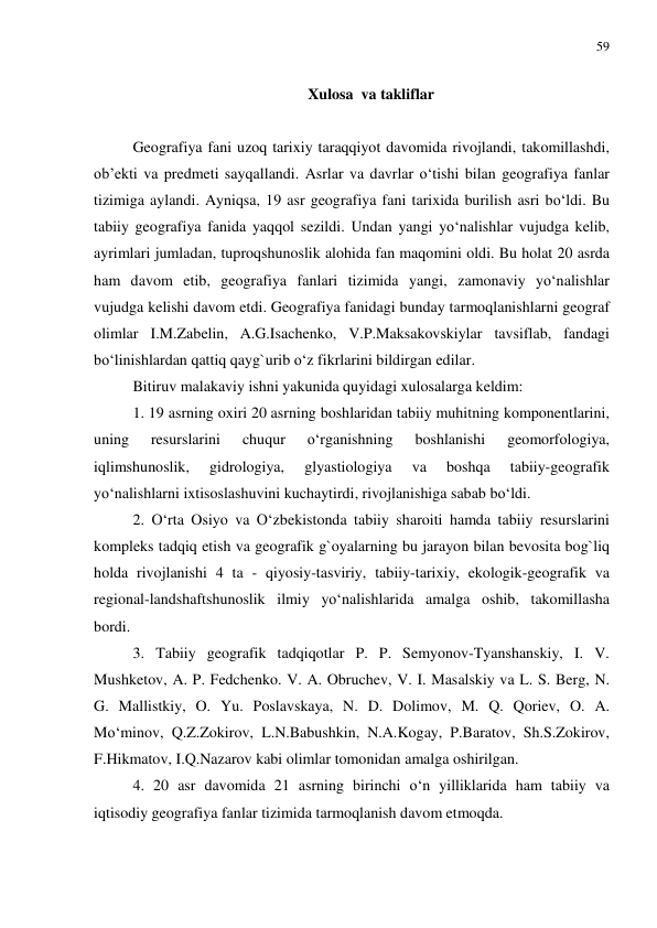 59 
 
 
Xulosa  va takliflar 
 
Geografiya fani uzoq tarixiy taraqqiyot davomida rivojlandi, takomillashdi, 
ob’ekti va predmeti sayqallandi. Asrlar va davrlar o‘tishi bilan geografiya fanlar 
tizimiga aylandi. Ayniqsa, 19 asr geografiya fani tarixida burilish asri bo‘ldi. Bu 
tabiiy geografiya fanida yaqqol sezildi. Undan yangi yo‘nalishlar vujudga kelib, 
ayrimlari jumladan, tuproqshunoslik alohida fan maqomini oldi. Bu holat 20 asrda 
ham davom etib, geografiya fanlari tizimida yangi, zamonaviy yo‘nalishlar 
vujudga kelishi davom etdi. Geografiya fanidagi bunday tarmoqlanishlarni geograf 
olimlar I.M.Zabelin, A.G.Isachenko, V.P.Maksakovskiylar tavsiflab, fandagi 
bo‘linishlardan qattiq qayg`urib o‘z fikrlarini bildirgan edilar. 
Bitiruv malakaviy ishni yakunida quyidagi xulosalarga keldim: 
1. 19 asrning oxiri 20 asrning boshlaridan tabiiy muhitning komponentlarini, 
uning 
resurslarini 
chuqur 
o‘rganishning 
boshlanishi 
geomorfologiya, 
iqlimshunoslik, 
gidrologiya, 
glyastiologiya 
va 
boshqa 
tabiiy-geografik 
yo‘nalishlarni ixtisoslashuvini kuchaytirdi, rivojlanishiga sabab bo‘ldi.  
2. O‘rta Osiyo va O‘zbekistonda tabiiy sharoiti hamda tabiiy resurslarini 
kompleks tadqiq etish va geografik g`oyalarning bu jarayon bilan bevosita bog`liq 
holda rivojlanishi 4 ta - qiyosiy-tasviriy, tabiiy-tarixiy, ekologik-geografik va 
regional-landshaftshunoslik ilmiy yo‘nalishlarida amalga oshib, takomillasha 
bordi.  
3. Tabiiy geografik tadqiqotlar P. P. Semyonov-Tyanshanskiy, I. V. 
Mushketov, A. P. Fedchenko. V. A. Obruchev, V. I. Masalskiy va L. S. Berg, N. 
G. Mallistkiy, O. Yu. Poslavskaya, N. D. Dolimov, M. Q. Qoriev, O. A. 
Mo‘minov, Q.Z.Zokirov, L.N.Babushkin, N.A.Kogay, P.Baratov, Sh.S.Zokirov, 
F.Hikmatov, I.Q.Nazarov kabi olimlar tomonidan amalga oshirilgan. 
4. 20 asr davomida 21 asrning birinchi o‘n yilliklarida ham tabiiy va 
iqtisodiy geografiya fanlar tizimida tarmoqlanish davom etmoqda. 
 
