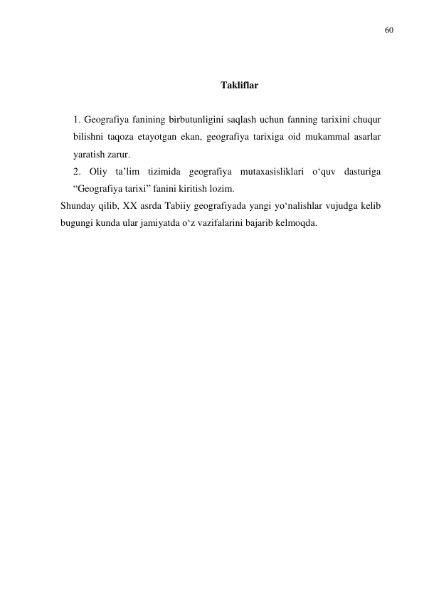 60 
 
 
 
Takliflar 
 
1. Geografiya fanining birbutunligini saqlash uchun fanning tarixini chuqur 
bilishni taqoza etayotgan ekan, geografiya tarixiga oid mukammal asarlar 
yaratish zarur.  
2. Oliy ta’lim tizimida geografiya mutaxasisliklari o‘quv dasturiga 
“Geografiya tarixi” fanini kiritish lozim. 
Shunday qilib, XX asrda Tabiiy geografiyada yangi yo‘nalishlar vujudga kelib 
bugungi kunda ular jamiyatda o‘z vazifalarini bajarib kelmoqda. 
  
  
 
 
 
 
 
 
 
 
 
 
 
 
 
 
 
 
 
