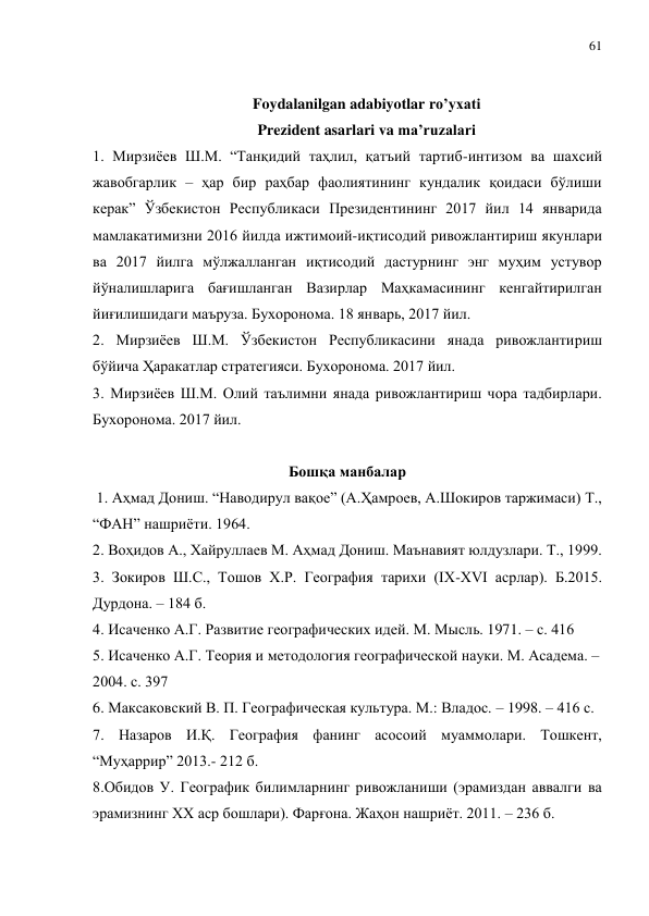 61 
 
 
Foydalanilgan adabiyotlar ro’yxati 
Prezident asarlari va ma’ruzalari 
1. Мирзиёев Ш.М. “Танқидий таҳлил, қатъий тартиб-интизом ва шахсий 
жавобгарлик – ҳар бир раҳбар фаолиятининг кундалик қоидаси бўлиши 
керак” Ўзбекистон Республикаси Президентининг 2017 йил 14 январида 
мамлакатимизни 2016 йилда ижтимоий-иқтисодий ривожлантириш якунлари 
ва 2017 йилга мўлжалланган иқтисодий дастурнинг энг муҳим устувор 
йўналишларига бағишланган Вазирлар Маҳкамасининг кенгайтирилган 
йиғилишидаги маъруза. Бухоронома. 18 январь, 2017 йил. 
2. Мирзиёев Ш.М. Ўзбекистон Республикасини янада ривожлантириш 
бўйича Ҳаракатлар стратегияси. Бухоронома. 2017 йил. 
3. Мирзиёев Ш.М. Олий таълимни янада ривожлантириш чора тадбирлари. 
Бухоронома. 2017 йил. 
 
Бошқа манбалар 
 1. Аҳмад Дониш. “Наводирул вақое” (А.Ҳамроев, А.Шокиров таржимаси) Т., 
“ФАН” нашриёти. 1964. 
2. Воҳидов А., Хайруллаев М. Аҳмад Дониш. Маънавият юлдузлари. Т., 1999. 
3. Зокиров Ш.С., Тошов Х.Р. География тарихи (IХ-ХVI асрлар). Б.2015.  
Дурдона. – 184 б.   
4. Исаченко А.Г. Развитие географических идей. М. Мысль. 1971. – с. 416 
5. Исаченко А.Г. Теория и методология географической науки. М. Асадема. – 
2004. с. 397 
6. Максаковский В. П. Географическая культура. М.: Владос. – 1998. – 416 с. 
7. Назаров И.Қ. География фанинг асосоий муаммолари. Тошкент,  
“Муҳаррир” 2013.- 212 б. 
8.Обидов У. Географик билимларнинг ривожланиши (эрамиздан аввалги ва 
эрамизнинг XX аср бошлари). Фарғона. Жаҳон нашриёт. 2011. – 236 б. 
