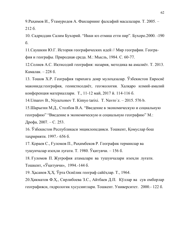 62 
 
9.Раҳимов И., Ўтамуродов А. Фанларнинг фалсафий масалалари. Т. 2005. – 
212 б.  
10. Садриддин Салим Бухорий. “Икки юз етмиш етти пир”. Бухоро.2000. -190 
б. 
11.Саушкин Ю.Г. История географических идей // Мир географии. Геогра- 
фия и географы. Природная среда. М.: Мысль, 1984. С. 60-77. 
12.Солиев А.С. Иқтисодий география: назария, методика ва амалиёт. Т. 2013. 
Камалак. – 228 б. 
13. Тошов Х.Р. География тарихига доир мулоҳазалар. Ўзбекистон Евросиё 
маконида:география, геоиқтисодиёт, геоэкология. Халқаро илмий-амалий 
конференция материаллари.  Т., 11-12 май, 2017 й. 114-116 б. 
14.Umarov B., Niyazxonov Т. Кimyo tarixi.  T. Navro`z. – 2015. 576 b. 
15.Шарыгин М.Д., Столбов В.А. “Введение в экономическую и социальную 
географию” “Введение в экономическую и социальную географию” М.: 
Дрофа, 2007. – С. 253. 
16. Ўзбекистон Республикаси энциклопедияси. Тошкент, Қомуслар бош 
таҳририяти. 1997.- 656 б. 
17. Қораев С., Ғуломов П., Раҳимбеков Р. Географик терминлар ва 
тушунчалар изоҳли луғати. Т. 1980. Ўқитувчи. – 156 б. 
18. Ғуломов  П. Жуғрофия  атамалари  ва  тушунчалари  изоҳли  луғати. 
Тошкент, «Ўқитувчи»,  1994.-144 б. 
19. Ҳасанов Ҳ.Ҳ. Ўрта Осиёлик географ сайёҳлар. Т., 1964. 
20.Ҳикматов Ф.Ҳ., Сирлибоева З.С., Айтбаев Д.П.  Кўллар ва  сув омборлар  
географияси, гидрологик хусусиятлари. Тошкент. Университет.  2000.- 122 б. 
 
 
 
 
 
 
