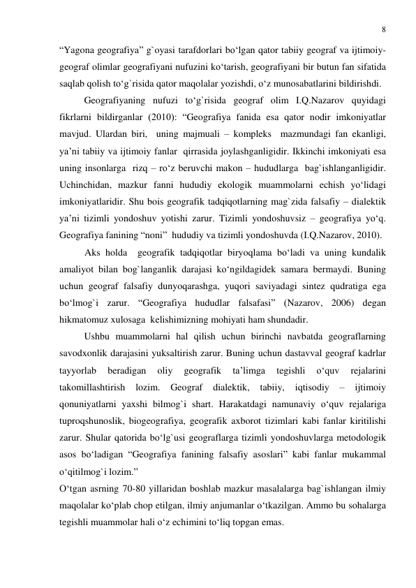 8 
 
“Yagona geografiya” g`oyasi tarafdorlari bo‘lgan qator tabiiy geograf va ijtimoiy-
geograf olimlar geografiyani nufuzini ko‘tarish, geografiyani bir butun fan sifatida 
saqlab qolish to‘g`risida qator maqolalar yozishdi, o‘z munosabatlarini bildirishdi. 
 
Geografiyaning nufuzi to‘g`risida geograf olim I.Q.Nazarov quyidagi 
fikrlarni bildirganlar (2010): “Geografiya fanida esa qator nodir imkoniyatlar 
mavjud. Ulardan biri,  uning majmuali – kompleks  mazmundagi fan ekanligi, 
ya’ni tabiiy va ijtimoiy fanlar  qirrasida joylashganligidir. Ikkinchi imkoniyati esa 
uning insonlarga  rizq – ro‘z beruvchi makon – hududlarga  bag`ishlanganligidir. 
Uchinchidan, mazkur fanni hududiy ekologik muammolarni echish yo‘lidagi 
imkoniyatlaridir. Shu bois geografik tadqiqotlarning mag`zida falsafiy – dialektik 
ya’ni tizimli yondoshuv yotishi zarur. Tizimli yondoshuvsiz – geografiya yo‘q.  
Geografiya fanining “noni”  hududiy va tizimli yondoshuvda (I.Q.Nazarov, 2010).  
Aks holda  geografik tadqiqotlar biryoqlama bo‘ladi va uning kundalik 
amaliyot bilan bog`langanlik darajasi ko‘ngildagidek samara bermaydi. Buning 
uchun geograf falsafiy dunyoqarashga, yuqori saviyadagi sintez qudratiga ega 
bo‘lmog`i zarur. “Geografiya hududlar falsafasi” (Nazarov, 2006) degan 
hikmatomuz xulosaga  kelishimizning mohiyati ham shundadir. 
Ushbu muammolarni hal qilish uchun birinchi navbatda geograflarning 
savodxonlik darajasini yuksaltirish zarur. Buning uchun dastavval geograf kadrlar 
tayyorlab 
beradigan 
oliy 
geografik 
ta’limga 
tegishli 
o‘quv 
rejalarini 
takomillashtirish 
lozim. 
Geograf 
dialektik, 
tabiiy, 
iqtisodiy 
– 
ijtimoiy 
qonuniyatlarni yaxshi bilmog`i shart. Harakatdagi namunaviy o‘quv rejalariga 
tuproqshunoslik, biogeografiya, geografik axborot tizimlari kabi fanlar kiritilishi 
zarur. Shular qatorida bo‘lg`usi geograflarga tizimli yondoshuvlarga metodologik 
asos bo‘ladigan “Geografiya fanining falsafiy asoslari” kabi fanlar mukammal 
o‘qitilmog`i lozim.” 
O‘tgan asrning 70-80 yillaridan boshlab mazkur masalalarga bag`ishlangan ilmiy 
maqolalar ko‘plab chop etilgan, ilmiy anjumanlar o‘tkazilgan. Ammo bu sohalarga 
tegishli muammolar hali o‘z echimini to‘liq topgan emas. 
