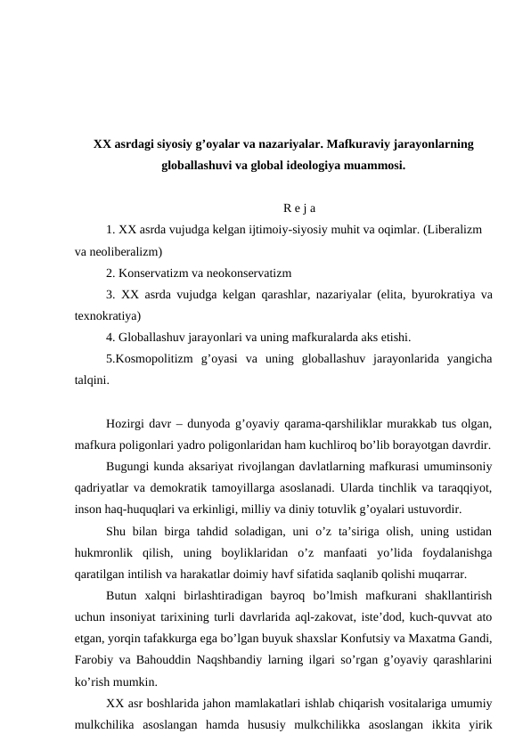 XX asrdagi siyosiy g’oyalar va nazariyalar. Mafkuraviy jarayonlarning
globallashuvi va global ideologiya muammosi.
R e j a
1. XX asrda vujudga kelgan ijtimoiy-siyosiy muhit va oqimlar. (Liberalizm 
va neoliberalizm)
2. Konservatizm va neokonservatizm
3. XX asrda vujudga kelgan  qarashlar, nazariyalar (elita, byurokratiya va
texnokratiya) 
4. Globallashuv jarayonlari va uning mafkuralarda aks etishi. 
5.Kosmopolitizm  g’oyasi  va  uning  globallashuv  jarayonlarida  yangicha
talqini.
Hozirgi davr – dunyoda g’oyaviy qarama-qarshiliklar murakkab tus olgan,
mafkura poligonlari yadro poligonlaridan ham kuchliroq bo’lib borayotgan davrdir.
Bugungi kunda aksariyat rivojlangan davlatlarning mafkurasi umuminsoniy
qadriyatlar va demokratik tamoyillarga asoslanadi. Ularda tinchlik va taraqqiyot,
inson haq-huquqlari va erkinligi, milliy va diniy totuvlik g’oyalari ustuvordir.
Shu bilan  birga  tahdid  soladigan,  uni  o’z  ta’siriga  olish,  uning ustidan
hukmronlik  qilish,  uning  boyliklaridan  o’z  manfaati  yo’lida  foydalanishga
qaratilgan intilish va harakatlar doimiy havf sifatida saqlanib qolishi muqarrar. 
Butun  xalqni  birlashtiradigan  bayroq  bo’lmish  mafkurani  shakllantirish
uchun insoniyat tarixining turli davrlarida aql-zakovat, iste’dod, kuch-quvvat ato
etgan, yorqin tafakkurga ega bo’lgan buyuk shaxslar Konfutsiy va Maxatma Gandi,
Farobiy va Bahouddin Naqshbandiy larning ilgari so’rgan g’oyaviy qarashlarini
ko’rish mumkin. 
XX asr boshlarida jahon mamlakatlari ishlab chiqarish vositalariga umumiy
mulkchilika  asoslangan  hamda  hususiy  mulkchilikka  asoslangan  ikkita  yirik
