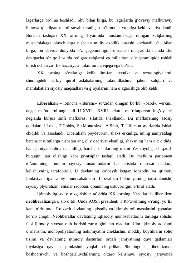 lagerlarga bo’lina boshladi. Shu bilan birga, bu lagerlarda g’oyaviy mafkuraviy
himoya qiladigan ularni suyab turadigan ta’limotlar vujudga keldi va rivojlandi.
Bundan  tashqari  XX  asrning  1-yarmida  mustamlakaga  olingan  xalqlarning
mustamlakaga oluvchilarga nisbatan milliy ozodlik kurashi kuchaydi, shu bilan
birga,  bu  davrda  dunyoda  o’z  gegemonligini  o’rnatish  maqsadida  hamda  shu
davrgacha o’z qo’l ostida bo’lgan xalqlarni va millatlarni o’z qaramligida ushlab
turish uchun zo’rlik nazariyasi hukmron mavqega ega bo’ldi.
XX  asrning  o’rtalariga  kelib  ilm-fan,  texnika  va  texnologiyalarni,
shuningdek  harbiy  qurol  aslahalarning  takomillashuvi  jahon  xalqlari  va
mamlakatlari siyosiy maqsadlari va g’oyalarini ham o’zgarishiga olib keldi. 
Liberalizm  – lotincha «libiralis» so’zidan olingan bo’lib, «ozod», «erkin»
degan ma’nolarni anglatadi. U XVII – XVIII asrlarda ma’rifatparvarlik g’oyalari
negizida  burjua  sinfi  mafkurasi  sifatida  shakllandi.  Bu  mafkuraning  asosiy
qoidalari J.Lokk, T.Gobbs, Sh.Monteskyo, A.Smit, T.Jefferson asarlarida ishlab
chiqildi va asoslandi. Liberalizm poydevorini shaxs erkinligi, uning jamiyatdagi
barcha institutlarga nisbatan eng oliy qadriyat ekanligi, shaxsning ham o’z oldida,
ham jamiyat oldida mas’ulligi, barcha kishilarning o’zini-o’zi ruyobga chiqarish
huquqini  tan  olishligi  kabi  printsiplar  tashqil  etadi.  Bu  mafkura  parlament
to’zumining,  muhim  siyosiy  muammolarni  hal  etishda  murosai  madora,
kelishuvning  tarafdoridir.  U  davlatning  ko’payib  ketgan  iqtisodiy  va  ijtimoiy
funktsiyalariga salbiy munosabatdadir. Liberalizm hokimiyatning taqsimlanishi,
siyosiy plyuralizm, elitalar raqobati, qonunning ustuvorligini e’tirof etadi. 
Ijtimoiy-iqtisodiy o’zgarishlar ta’sirida XX asrning 30-yillarida liberalizm
neoliberalizmga o’sib o’tdi. Unda AQSh prezidenti T.Ro’zveltning «Yangi yo’li»
katta o’rin tutdi. Ro’zvelt davlatning iqtisodiy va ijtimoiy roli masalasini qaytadan
ko’rib chiqdi. Neoliberallar davlatning iqtisodiy munosabatlarini tartibga solishi,
faol ijtimoiy siyosat olib borishi zarurligini tan oladilar. Ular ijtimoiy adolatni
o’rnatishni, monopoliyalarning hokimiyatini cheklashni, moddiy boyliklarni soliq
tizimi  va  davlatning  ijtimoiy  dasturlari  orqali  jamiyatning  quyi  qatlamlari
foydasiga  qayta  taqsimlashni  yoqlab  chiqadilar.  Shuningdek,  liberalizmda
boshqaruvchi  va  boshqariluvchilarning  o’zaro  kelishuvi,  siyosiy  jarayonda
