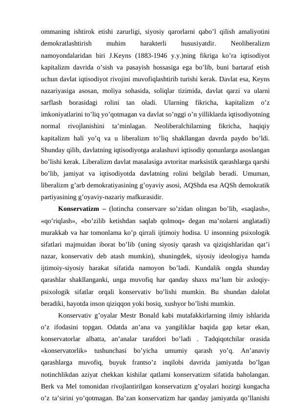 ommaning ishtirok etishi zarurligi, siyosiy qarorlarni qabo’l qilish amaliyotini
demokratlashtirish
 
muhim
 
harakterli
 
hususiyatdir.
 
Neoliberalizm
namoyondalaridan  biri  J.Keyns  (1883-1946  y.y.)ning  fikriga  ko’ra  iqtisodiyot
kapitalizm davrida o’sish va pasayish hossasiga ega bo’lib, buni bartaraf etish
uchun davlat iqtisodiyot rivojini muvofiqlashtirib turishi kerak. Davlat esa, Keyns
nazariyasiga asosan, moliya sohasida,  soliqlar  tizimida, davlat  qarzi va ularni
sarflash  borasidagi  rolini  tan  oladi.  Ularning  fikricha,  kapitalizm  o’z
imkoniyatlarini to’liq yo’qotmagan va davlat so’nggi o’n yilliklarda iqtisodiyotning
normal  rivojlanishini  ta’minlagan.  Neoliberalchilarning  fikricha,  haqiqiy
kapitalizm  hali  yo’q  va  u  liberalizm  to’liq  shakllangan  davrda  paydo  bo’ldi.
Shunday qilib, davlatning iqtisodiyotga aralashuvi iqtisodiy qonunlarga asoslangan
bo’lishi kerak. Liberalizm davlat masalasiga avtoritar marksistik qarashlarga qarshi
bo’lib,  jamiyat  va  iqtisodiyotda  davlatning  rolini  belgilab  beradi.  Umuman,
liberalizm g’arb demokratiyasining g’oyaviy asosi, AQShda esa AQSh demokratik
partiyasining g’oyaviy-nazariy mafkurasidir. 
Konservatizm –  (lotincha conservare so’zidan olingan bo’lib, «saqlash»,
«qo’riqlash», «bo’zilib ketishdan  saqlab  qolmoq» degan ma’nolarni  anglatadi)
murakkab va har tomonlama ko’p qirrali ijtimoiy hodisa. U insonning psixologik
sifatlari majmuidan iborat bo’lib (uning siyosiy qarash va qiziqishlaridan qat’i
nazar, konservativ  deb atash  mumkin), shuningdek, siyosiy  ideologiya hamda
ijtimoiy-siyosiy  harakat  sifatida  namoyon  bo’ladi.  Kundalik  ongda  shunday
qarashlar shakllanganki, unga muvofiq har qanday shaxs ma’lum bir axloqiy-
psixologik  sifatlar  orqali  konservativ  bo’lishi  mumkin.  Bu  shundan  dalolat
beradiki, hayotda inson qiziqqon yoki bosiq, xushyor bo’lishi mumkin.
Konservativ g’oyalar Mestr Bonald kabi mutafakkirlarning ilmiy ishlarida
o’z  ifodasini  topgan.  Odatda  an’ana  va  yangiliklar  haqida  gap  ketar  ekan,
konservatorlar  albatta,  an’analar  tarafdori  bo’ladi  .  Tadqiqotchilar  orasida
«konservatorlik»  tushunchasi  bo’yicha  umumiy  qarash  yo’q.  An’anaviy
qarashlarga  muvofiq,  buyuk  frantso’z  inqilobi  davrida  jamiyatda  bo’lgan
notinchlikdan aziyat chekkan kishilar qatlami konservatizm sifatida baholangan.
Berk va Mel tomonidan rivojlantirilgan konservatizm g’oyalari hozirgi kungacha
o’z ta’sirini yo’qotmagan. Ba’zan konservatizm har qanday jamiyatda qo’llanishi
