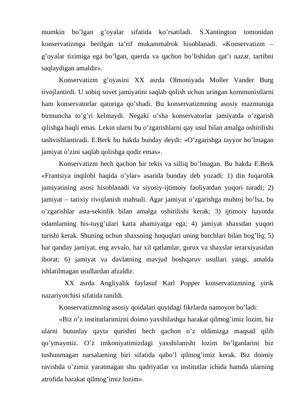mumkin  bo’lgan  g’oyalar  sifatida  ko’rsatiladi.  S.Xantington  tomonidan
konservatizmga  berilgan  ta’rif  mukammalrok  hisoblanadi.  «Konservatizm  –
g’oyalar tizimiga ega bo’lgan, qaerda va qachon bo’lishidan qat’i nazar, tartibni
saqlaydigan amaldir».
Konservatizm  g’oyasini  XX  asrda  Olmoniyada  Moller  Vander  Burg
rivojlantirdi. U sobiq sovet jamiyatini saqlab qolish uchun uringan kommunistlarni
ham konservatorlar  qatoriga  qo’shadi. Bu konservatizmning asosiy mazmuniga
birmuncha  to’g’ri  kelmaydi.  Negaki  o’sha  konservatorlar  jamiyatda  o’zgarish
qilishga haqli emas. Lekin ularni bu o’zgarishlarni qay usul bilan amalga oshirilishi
tashvishlantiradi. E.Berk bu hakda bunday deydi: «O’zgarishga tayyor bo’lmagan
jamiyat o’zini saqlab qolishga qodir emas».
Konservatizm hech qachon bir tekis va silliq bo’lmagan. Bu hakda E.Berk
«Frantsiya inqilobi  haqida o’ylar» asarida bunday deb yozadi: 1) din fuqarolik
jamiyatining asosi  hisoblanadi va siyosiy-ijtimoiy faoliyatdan yuqori turadi; 2)
jamiyat – tarixiy rivojlanish mahsuli. Agar jamiyat o’zgarishga muhtoj bo’lsa, bu
o’zgarishlar  asta-sekinlik  bilan  amalga  oshirilishi  kerak;  3)  ijtimoiy  hayotda
odamlarning  his-tuyg’ulari  katta  ahamiyatga  ega;  4)  jamiyat  shaxsdan  yuqori
turishi kerak. Shuning uchun shaxsning huquqlari uning burchlari bilan bog’liq; 5)
har qanday jamiyat, eng avvalo, har xil qatlamlar, gurux va shaxslar ierarxiyasidan
iborat;  6)  jamiyat  va  davlatning  mavjud  boshqaruv  usullari  yangi,  amalda
ishlatilmagan usullardan afzaldir.
 XX  asrda  Angliyalik  faylasuf  Karl  Popper  konservatizmning  yirik
nazariyotchisi sifatida tanildi.
Konservatizmning asosiy qoidalari quyidagi fikrlarda namoyon bo’ladi: 
«Biz o’z institutlarimizni doimo yaxshilashga harakat qilmog’imiz lozim, biz
ularni  butunlay  qayta  qurishni  hech  qachon  o’z  oldimizga  maqsad  qilib
qo’ymaymiz.  O’z  imkoniyatimizdagi  yaxshilanishi  lozim  bo’lganlarini  biz
tushunmagan  narsalarning  biri  sifatida  qabo’l  qilmog’imiz  kerak.  Biz  doimiy
ravishda o’zimiz yaratmagan shu qadriyatlar va institutlar ichida hamda ularning
atrofida harakat qilmog’imiz lozim».
