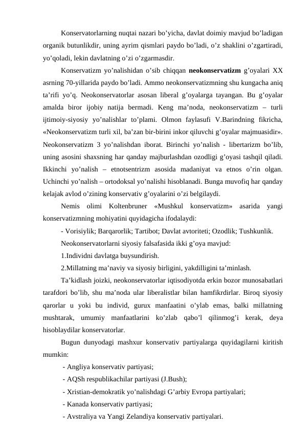 Konservatorlarning nuqtai nazari bo’yicha, davlat doimiy mavjud bo’ladigan
organik butunlikdir, uning ayrim qismlari paydo bo’ladi, o’z shaklini o’zgartiradi,
yo’qoladi, lekin davlatning o’zi o’zgarmasdir. 
Konservatizm yo’nalishidan o’sib chiqqan  neokonservatizm  g’oyalari XX
asrning 70-yillarida paydo bo’ladi. Ammo neokonservatizmning shu kungacha aniq
ta’rifi yo’q. Neokonservatorlar asosan liberal g’oyalarga tayangan. Bu g’oyalar
amalda  biror  ijobiy  natija  bermadi.  Keng  ma’noda,  neokonservatizm  –  turli
ijtimoiy-siyosiy  yo’nalishlar  to’plami.  Olmon  faylasufi  V.Barindning  fikricha,
«Neokonservatizm turli xil, ba’zan bir-birini inkor qiluvchi g’oyalar majmuasidir».
Neokonservatizm 3 yo’nalishdan iborat. Birinchi yo’nalish - libertarizm bo’lib,
uning asosini shaxsning har qanday majburlashdan ozodligi g’oyasi tashqil qiladi.
Ikkinchi  yo’nalish  –  etnotsentrizm  asosida  madaniyat  va  etnos  o’rin  olgan.
Uchinchi yo’nalish – ortodoksal yo’nalishi hisoblanadi. Bunga muvofiq har qanday
kelajak avlod o’zining konservativ g’oyalarini o’zi belgilaydi.
Nemis  olimi  Koltenbruner  «Mushkul  konservatizm»  asarida  yangi
konservatizmning mohiyatini quyidagicha ifodalaydi:
- Vorisiylik; Barqarorlik; Tartibot; Davlat avtoriteti; Ozodlik; Tushkunlik.
Neokonservatorlarni siyosiy falsafasida ikki g’oya mavjud:
1.Individni davlatga buysundirish.
2.Millatning ma’naviy va siyosiy birligini, yakdilligini ta’minlash.
Ta’kidlash joizki, neokonservatorlar iqtisodiyotda erkin bozor munosabatlari
tarafdori bo’lib, shu ma’noda ular liberalistlar bilan  hamfikrdirlar. Biroq siyosiy
qarorlar  u  yoki  bu  individ,  gurux  manfaatini  o’ylab  emas,  balki  millatning
mushtarak,  umumiy  manfaatlarini  ko’zlab  qabo’l  qilinmog’i  kerak,  deya
hisoblaydilar konservatorlar.
Bugun dunyodagi mashxur konservativ partiyalarga  quyidagilarni kiritish
mumkin:
 - Angliya konservativ partiyasi;
 - AQSh respublikachilar partiyasi (J.Bush);
 - Xristian-demokratik yo’nalishdagi G’arbiy Evropa partiyalari;
 - Kanada konservativ partiyasi;
 - Avstraliya va Yangi Zelandiya konservativ partiyalari.

