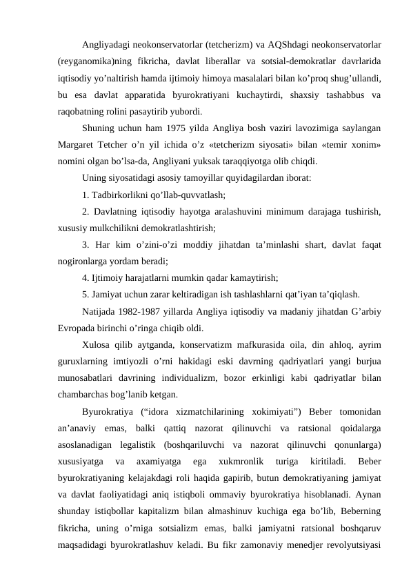 Angliyadagi neokonservatorlar (tetcherizm) va AQShdagi neokonservatorlar
(reyganomika)ning  fikricha,  davlat  liberallar  va  sotsial-demokratlar  davrlarida
iqtisodiy yo’naltirish hamda ijtimoiy himoya masalalari bilan ko’proq shug’ullandi,
bu  esa  davlat  apparatida  byurokratiyani  kuchaytirdi,  shaxsiy  tashabbus  va
raqobatning rolini pasaytirib yubordi.
Shuning uchun ham 1975 yilda Angliya bosh vaziri lavozimiga saylangan
Margaret Tetcher o’n yil ichida o’z «tetcherizm siyosati» bilan «temir xonim»
nomini olgan bo’lsa-da, Angliyani yuksak taraqqiyotga olib chiqdi.
Uning siyosatidagi asosiy tamoyillar quyidagilardan iborat:
1. Tadbirkorlikni qo’llab-quvvatlash;
2. Davlatning iqtisodiy  hayotga aralashuvini minimum darajaga tushirish,
xususiy mulkchilikni demokratlashtirish;
3.  Har  kim  o’zini-o’zi  moddiy  jihatdan  ta’minlashi  shart,  davlat  faqat
nogironlarga yordam beradi;
4. Ijtimoiy harajatlarni mumkin qadar kamaytirish;
5. Jamiyat uchun zarar keltiradigan ish tashlashlarni qat’iyan ta’qiqlash.
Natijada 1982-1987 yillarda Angliya iqtisodiy va madaniy jihatdan G’arbiy
Evropada birinchi o’ringa chiqib oldi.
Xulosa  qilib aytganda, konservatizm mafkurasida oila, din ahloq, ayrim
guruxlarning  imtiyozli  o’rni  hakidagi  eski  davrning  qadriyatlari  yangi  burjua
munosabatlari  davrining  individualizm,  bozor  erkinligi  kabi  qadriyatlar  bilan
chambarchas bog’lanib ketgan. 
Byurokratiya  (“idora  xizmatchilarining  xokimiyati”)  Beber  tomonidan
an’anaviy  emas,  balki  qattiq  nazorat  qilinuvchi  va  ratsional  qoidalarga
asoslanadigan  legalistik  (boshqariluvchi  va  nazorat  qilinuvchi  qonunlarga)
xususiyatga  va  axamiyatga  ega  xukmronlik  turiga  kiritiladi.  Beber
byurokratiyaning kelajakdagi roli haqida gapirib, butun demokratiyaning jamiyat
va davlat faoliyatidagi aniq istiqboli ommaviy byurokratiya hisoblanadi. Aynan
shunday istiqbollar kapitalizm bilan almashinuv kuchiga ega bo’lib, Beberning
fikricha,  uning  o’rniga  sotsializm  emas,  balki  jamiyatni  ratsional  boshqaruv
maqsadidagi byurokratlashuv keladi. Bu fikr zamonaviy menedjer revolyutsiyasi
