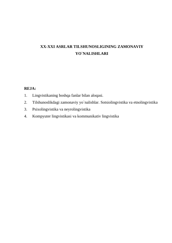 XX-XXI ASRLAR TILSHUNOSLIGINING ZAMONAVIY
YO`NALISHLARI
RЕJA:
1.
Lingvistikaning boshqa fanlar bilan aloqasi. 
2.
Tilshunoslikdagi zamonaviy yo`nalishlar. Sotsiolingvistika va etnolingvistika
3.
Psixolingvistika va neyrolingvistika
4.
Kompyuter lingvistikasi va kommunikativ lingvistika
