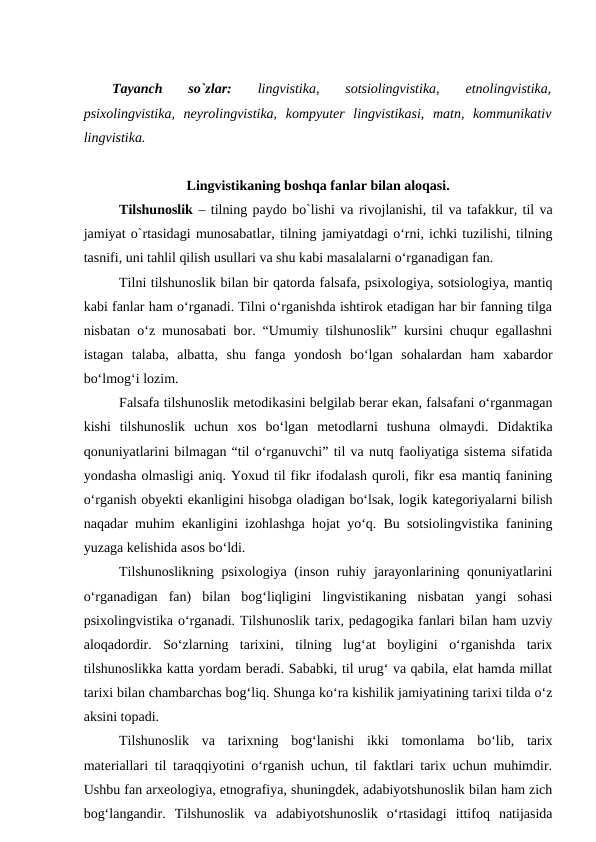 Tayanch  so`zlar: 
lingvistika,  sotsiolingvistika,
 etnolingvistika,
psixolingvistika,  neyrolingvistika,  kompyuter  lingvistikasi,  matn,  kommunikativ
lingvistika.
Lingvistikaning boshqa fanlar bilan aloqasi. 
Tilshunoslik – tilning paydo bo`lishi va rivojlanishi, til va tafakkur, til va
jamiyat o`rtasidagi munosabatlar, tilning jamiyatdagi o‘rni, ichki tuzilishi, tilning
tasnifi, uni tahlil qilish usullari va shu kabi masalalarni o‘rganadigan fan.
Tilni tilshunoslik bilan bir qatorda falsafa, psixologiya, sotsiologiya, mantiq
kabi fanlar ham o‘rganadi. Tilni o‘rganishda ishtirok etadigan har bir fanning tilga
nisbatan o‘z munosabati bor. “Umumiy tilshunoslik” kursini chuqur egallashni
istagan  talaba,  albatta,  shu  fanga  yondosh  bo‘lgan  sohalardan  ham  xabardor
bo‘lmog‘i lozim.
Falsafa tilshunoslik metodikasini belgilab berar ekan, falsafani o‘rganmagan
kishi  tilshunoslik  uchun  xos bo‘lgan  metodlarni  tushuna  olmaydi.  Didaktika
qonuniyatlarini bilmagan “til o‘rganuvchi” til va nutq faoliyatiga sistema sifatida
yondasha olmasligi aniq. Yoxud til fikr ifodalash quroli, fikr esa mantiq fanining
o‘rganish obyekti ekanligini hisobga oladigan bo‘lsak, logik kategoriyalarni bilish
naqadar muhim ekanligini izohlashga hojat yo‘q. Bu sotsiolingvistika fanining
yuzaga kelishida asos bo‘ldi.
Tilshunoslikning psixologiya (inson ruhiy jarayonlarining qonuniyatlarini
o‘rganadigan  fan)  bilan  bog‘liqligini  lingvistikaning  nisbatan  yangi  sohasi
psixolingvistika o‘rganadi. Tilshunoslik tarix, pedagogika fanlari bilan ham uzviy
aloqadordir.  So‘zlarning  tarixini,  tilning  lug‘at  boyligini  o‘rganishda  tarix
tilshunoslikka katta yordam beradi. Sababki, til urug‘ va qabila, elat hamda millat
tarixi bilan chambarchas bog‘liq. Shunga ko‘ra kishilik jamiyatining tarixi tilda o‘z
aksini topadi.
Tilshunoslik  va  tarixning  bog‘lanishi  ikki  tomonlama  bo‘lib,  tarix
materiallari til taraqqiyotini o‘rganish uchun, til faktlari tarix uchun muhimdir.
Ushbu fan arxeologiya, etnografiya, shuningdek, adabiyotshunoslik bilan ham zich
bog‘langandir.  Tilshunoslik  va  adabiyotshunoslik  o‘rtasidagi  ittifoq  natijasida
