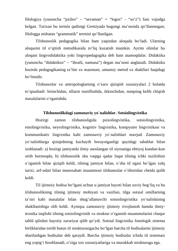 filologiya (yunoncha “pxileo” – “sevaman”  + “logos” -  “so‘z”)  fani  vujudga
kelgan. Tarixan bu termin qadimgi Gretsiyada bugungi ma’nosida qo‘llanmagan;
filologga nisbatan “grammatik” termini qo‘llanilgan. 
Tilshunoslik  pedagogika  bilan  ham  yaqindan  aloqada  bo‘ladi.  Ularning
aloqasini  til  o‘qitish  metodikasida  to‘liq  kuzatish  mumkin.  Ayrim  olimlar  bu
aloqani lingvodidaktika yoki lingvopedagogika deb ham atamoqdalar. Didaktika
(yunoncha “didaktikos” – “ibratli, namuna”) degan ma’noni anglatadi. Didaktika
hozirda pedagogikaning ta’lim va mazmuni, umumiy metod va shakllari haqidagi
bo‘limidir.
Tilshunoslar  va antropologlarning o‘zaro qiziqish xususiyalari  2 holatda
to‘qnashadi: birinchidan, tillarni tasniflashda, ikkinchidan, nutqning kelib chiqish
masalalarini o‘rganishda.
Tilshunoslikdagi zamonaviy yo`nalishlar. Sotsiolingvistika
Hozirgi  zamon  tilshunosligida  psixolingvistika,  sotsiolingvistika,
etnolingvistika, neyrolingvistika, kognitiv lingvistika, kompyuter lingvistikasi va
kommunikativ  lingvistika  kabi  zamonaviy  yo`nalishlari  mavjud.  Zamonaviy
yo`nalishlarga  qiziqishning  kuchayib  borayotganligi  quyidagi  sabablar  bilan
izohlanadi: a) hozirgi jamiyatda ilmiy asoslangan til siyosatiga ehtiyoj kundan-kun
ortib bormoqda; b) tilshunoslik shu vaqtga qadar faqat tilning ichki tuzilishini
o`rganish bilan qiziqib keldi, tilning jamiyat bilan, o`sha til egasi bo`lgan xalq
tarixi, urf-odati bilan munosabati muammosi tilshunoslar e`tiboridan chetda qolib
keldi.
Til ijtimoiy hodisa bo‘lgani uchun u jamiyat hayoti bilan uzviy bog‘liq va bu
tilshunoslikning tilning ijtimoiy mohiyati  va vazifasi, tilga sotsial  omillarning
ta’siri  kabi  masalalar  bilan  shug‘ullanuvchi  sotsiolingvistika  yo‘nalishining
shakllanishiga olib keldi. Ayniqsa zamonaviy ijtimoiy rivojlanish hamda ilmiy-
texnika inqilobi tilning sotsiolingvistik va struktur o‘rganish muammolarini chuqur
tahlil qilishni hayotiy zaruriyat qilib qo‘ydi. Sotsial lingvistika fonologik sistema
birliklaridan tortib butun til strukturasigacha bo‘lgan barcha til hodisalarini ijtimoiy
shartlashgan hodisalar deb qaraydi. Barcha ijtimoiy hodisalar ichida til sistemasi
eng yopig‘i hisoblanadi, o‘ziga xos xususiyatlariga va murakkab strukturaga ega.
