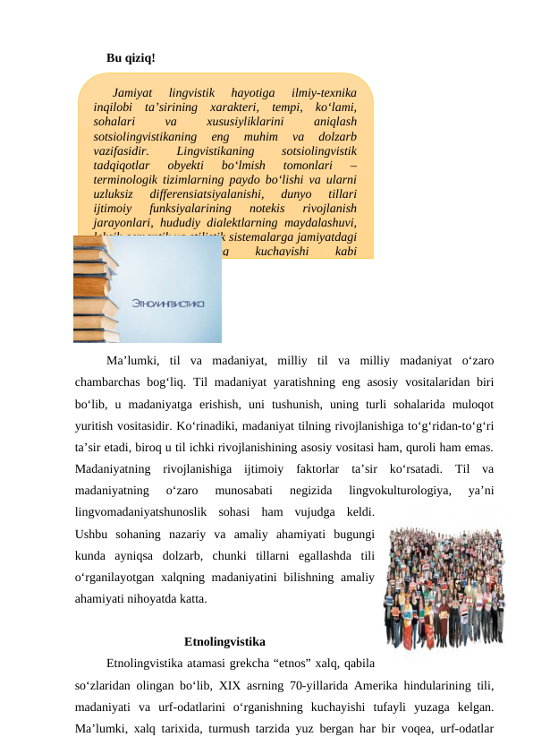 Bu qiziq!
Ma’lumki,  til  va  madaniyat,  milliy  til  va  milliy  madaniyat  o‘zaro
chambarchas bog‘liq. Til  madaniyat  yaratishning eng asosiy  vositalaridan biri
bo‘lib,  u  madaniyatga  erishish,  uni  tushunish,  uning  turli  sohalarida  muloqot
yuritish vositasidir. Ko‘rinadiki, madaniyat tilning rivojlanishiga to‘g‘ridan-to‘g‘ri
ta’sir etadi, biroq u til ichki rivojlanishining asosiy vositasi ham, quroli ham emas.
Madaniyatning  rivojlanishiga  ijtimoiy  faktorlar  ta’sir  ko‘rsatadi.  Til  va
madaniyatning  o‘zaro  munosabati  negizida  lingvokulturologiya,  ya’ni
lingvomadaniyatshunoslik  sohasi  ham  vujudga  keldi.
Ushbu  sohaning  nazariy  va  amaliy  ahamiyati  bugungi
kunda  ayniqsa  dolzarb,  chunki  tillarni  egallashda  tili
o‘rganilayotgan xalqning madaniyatini  bilishning amaliy
ahamiyati nihoyatda katta.
Etnolingvistika
Etnolingvistika atamasi grekcha “etnos” xalq, qabila
so‘zlaridan olingan bo‘lib, XIX asrning 70-yillarida Amerika hindularining tili,
madaniyati  va  urf-odatlarini  o‘rganishning  kuchayishi  tufayli  yuzaga  kelgan.
Ma’lumki, xalq tarixida, turmush tarzida yuz bergan har bir voqea, urf-odatlar
Jamiyat  lingvistik  hayotiga  ilmiy-texnika
inqilobi  ta’sirining  xarakteri,  tempi,  ko‘lami,
sohalari
 
va
 
xususiyliklarini
 
aniqlash
sotsiolingvistikaning  eng  muhim  va  dolzarb
vazifasidir.
 
Lingvistikaning
 
sotsiolingvistik
tadqiqotlar  obyekti  bo‘lmish  tomonlari  –
terminologik tizimlarning paydo bo‘lishi va ularni
uzluksiz  differensiatsiyalanishi,  dunyo  tillari
ijtimoiy  funksiyalarining  notekis  rivojlanish
jarayonlari, hududiy dialektlarning maydalashuvi,
leksik-semantik va stilistik sistemalarga jamiyatdagi
mafkuralar
 
ta’sirining
 
kuchayishi
 
kabi
