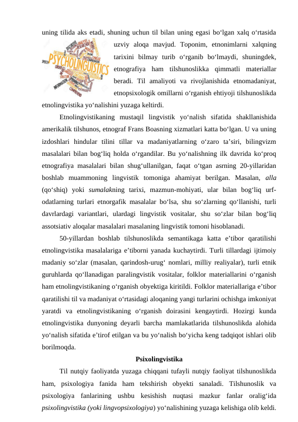 uning tilida aks etadi, shuning uchun til bilan uning egasi bo‘lgan xalq o‘rtasida
uzviy  aloqa  mavjud.  Toponim,  etnonimlarni  xalqning
tarixini  bilmay  turib  o‘rganib  bo‘lmaydi,  shuningdek,
etnografiya  ham  tilshunoslikka  qimmatli  materiallar
beradi.  Til  amaliyoti  va  rivojlanishida  etnomadaniyat,
etnopsixologik omillarni o‘rganish ehtiyoji tilshunoslikda
etnolingvistika yo‘nalishini yuzaga keltirdi. 
Etnolingvistikaning  mustaqil  lingvistik  yo‘nalish  sifatida  shakllanishida
amerikalik tilshunos, etnograf Frans Boasning xizmatlari katta bo‘lgan. U va uning
izdoshlari  hindular  tilini  tillar  va  madaniyatlarning  o‘zaro  ta’siri,  bilingvizm
masalalari bilan bog‘liq holda o‘rgandilar. Bu yo‘nalishning ilk davrida ko‘proq
etnografiya masalalari bilan shug‘ullanilgan, faqat o‘tgan asrning 20-yillaridan
boshlab  muammoning  lingvistik  tomoniga  ahamiyat  berilgan.  Masalan,  alla
(qo‘shiq)  yoki  sumalakning  tarixi,  mazmun-mohiyati,  ular  bilan  bog‘liq  urf-
odatlarning turlari etnorgafik masalalar bo‘lsa, shu so‘zlarning qo‘llanishi, turli
davrlardagi  variantlari,  ulardagi  lingvistik  vositalar,  shu  so‘zlar  bilan  bog‘liq
assotsiativ aloqalar masalalari masalaning lingvistik tomoni hisoblanadi.  
50-yillardan  boshlab  tilshunoslikda  semantikaga  katta  e’tibor  qaratilishi
etnolingvistika masalalariga e’tiborni yanada kuchaytirdi. Turli tillardagi ijtimoiy
madaniy so‘zlar (masalan, qarindosh-urug‘ nomlari, milliy realiyalar), turli etnik
guruhlarda qo‘llanadigan paralingvistik vositalar, folklor materiallarini o‘rganish
ham etnolingvistikaning o‘rganish obyektiga kiritildi. Folklor materiallariga e’tibor
qaratilishi til va madaniyat o‘rtasidagi aloqaning yangi turlarini ochishga imkoniyat
yaratdi  va  etnolingvistikaning  o‘rganish  doirasini  kengaytirdi.  Hozirgi  kunda
etnolingvistika dunyoning deyarli barcha mamlakatlarida tilshunoslikda alohida
yo‘nalish sifatida e’tirof etilgan va bu yo‘nalish bo‘yicha keng tadqiqot ishlari olib
borilmoqda.
Psixolingvistika
Til nutqiy faoliyatda yuzaga chiqqani tufayli nutqiy faoliyat tilshunoslikda
ham,  psixologiya  fanida  ham  tekshirish  obyekti  sanaladi.  Tilshunoslik  va
psixologiya  fanlarining  ushbu  kesishish  nuqtasi  mazkur  fanlar  oralig‘ida
psixolingvistika (yoki lingvopsixologiya) yo‘nalishining yuzaga kelishiga olib keldi.
