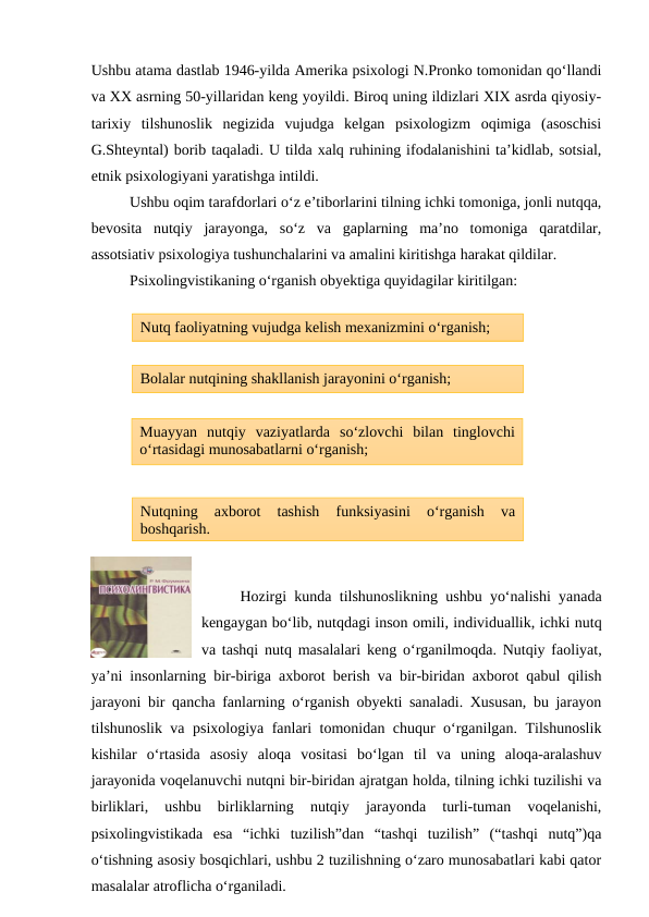 Ushbu atama dastlab 1946-yilda Amerika psixologi N.Pronko tomonidan qo‘llandi
va XX asrning 50-yillaridan keng yoyildi. Biroq uning ildizlari XIX asrda qiyosiy-
tarixiy  tilshunoslik  negizida  vujudga  kelgan  psixologizm  oqimiga  (asoschisi
G.Shteyntal) borib taqaladi. U tilda xalq ruhining ifodalanishini ta’kidlab, sotsial,
etnik psixologiyani yaratishga intildi. 
Ushbu oqim tarafdorlari o‘z e’tiborlarini tilning ichki tomoniga, jonli nutqqa,
bevosita  nutqiy  jarayonga,  so‘z  va  gaplarning  ma’no  tomoniga  qaratdilar,
assotsiativ psixologiya tushunchalarini va amalini kiritishga harakat qildilar. 
Psixolingvistikaning o‘rganish obyektiga quyidagilar kiritilgan:
Hozirgi kunda tilshunoslikning ushbu yo‘nalishi yanada
kengaygan bo‘lib, nutqdagi inson omili, individuallik, ichki nutq
va tashqi nutq masalalari keng o‘rganilmoqda. Nutqiy faoliyat,
ya’ni insonlarning bir-biriga axborot berish va bir-biridan axborot qabul qilish
jarayoni bir qancha fanlarning o‘rganish obyekti sanaladi. Xususan, bu jarayon
tilshunoslik va psixologiya fanlari tomonidan chuqur o‘rganilgan. Tilshunoslik
kishilar  o‘rtasida  asosiy  aloqa  vositasi  bo‘lgan  til  va  uning  aloqa-aralashuv
jarayonida voqelanuvchi nutqni bir-biridan ajratgan holda, tilning ichki tuzilishi va
birliklari,  ushbu  birliklarning  nutqiy  jarayonda  turli-tuman  voqelanishi,
psixolingvistikada  esa  “ichki  tuzilish”dan  “tashqi  tuzilish”  (“tashqi  nutq”)qa
o‘tishning asosiy bosqichlari, ushbu 2 tuzilishning o‘zaro munosabatlari kabi qator
masalalar atroflicha o‘rganiladi.
Nutq faoliyatning vujudga kelish mexanizmini o‘rganish;
Muayyan  nutqiy  vaziyatlarda  so‘zlovchi  bilan  tinglovchi
o‘rtasidagi munosabatlarni o‘rganish;
Bolalar nutqining shakllanish jarayonini o‘rganish;
Nutqning  axborot  tashish  funksiyasini  o‘rganish  va
boshqarish.
