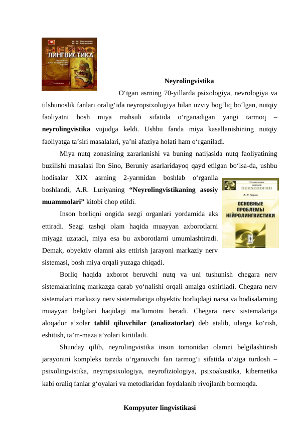 Neyrolingvistika
O‘tgan asrning 70-yillarda psixologiya, nevrologiya va
tilshunoslik fanlari oralig‘ida neyropsixologiya bilan uzviy bog‘liq bo‘lgan, nutqiy
faoliyatni  bosh  miya  mahsuli  sifatida  o‘rganadigan  yangi  tarmoq  –
neyrolingvistika  vujudga  keldi.  Ushbu  fanda  miya  kasallanishining  nutqiy
faoliyatga ta’siri masalalari, ya’ni afaziya holati ham o‘rganiladi. 
Miya nutq zonasining zararlanishi va buning natijasida nutq faoliyatining
buzilishi masalasi Ibn Sino, Beruniy asarlaridayoq qayd etilgan bo‘lsa-da, ushbu
hodisalar  XIX  asrning  2-yarmidan  boshlab  o‘rganila
boshlandi,  A.R.  Luriyaning  “Neyrolingvistikaning  asosiy
muammolari” kitobi chop etildi. 
Inson borliqni ongida sezgi organlari yordamida aks
ettiradi.  Sezgi  tashqi  olam  haqida  muayyan  axborotlarni
miyaga uzatadi, miya esa  bu axborotlarni  umumlashtiradi.
Demak, obyektiv olamni aks ettirish jarayoni markaziy nerv
sistemasi, bosh miya orqali yuzaga chiqadi. 
Borliq  haqida  axborot  beruvchi  nutq  va  uni  tushunish  chegara  nerv
sistemalarining markazga qarab yo‘nalishi orqali amalga oshiriladi. Chegara nerv
sistemalari markaziy nerv sistemalariga obyektiv borliqdagi narsa va hodisalarning
muayyan  belgilari  haqidagi  ma’lumotni  beradi.  Chegara  nerv  sistemalariga
aloqador  a’zolar  tahlil  qiluvchilar  (analizatorlar)  deb  atalib,  ularga  ko‘rish,
eshitish, ta’m-maza a’zolari kiritiladi. 
Shunday  qilib,  neyrolingvistika  inson  tomonidan  olamni  belgilashtirish
jarayonini kompleks tarzda o‘rganuvchi fan tarmog‘i sifatida o‘ziga turdosh –
psixolingvistika,  neyropsixologiya,  neyrofiziologiya,  psixoakustika,  kibernetika
kabi oraliq fanlar g‘oyalari va metodlaridan foydalanib rivojlanib bormoqda. 
Kompyuter lingvistikasi
