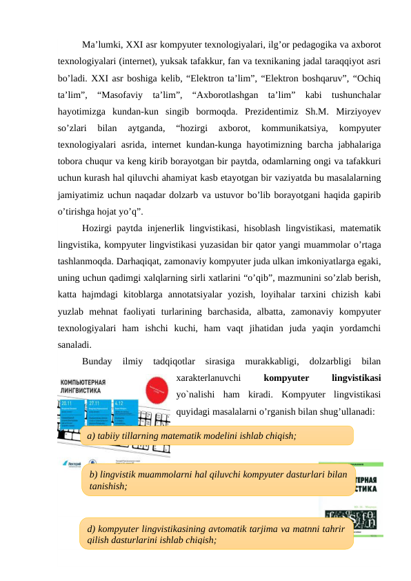 Ma’lumki, XXI asr kompyuter texnologiyalari, ilg’or pedagogika va axborot
texnologiyalari (internet), yuksak tafakkur, fan va texnikaning jadal taraqqiyot asri
bo’ladi. XXI asr boshiga kelib, “Elektron ta’lim”, “Elektron boshqaruv”, “Ochiq
ta’lim”,  “Masofaviy  ta’lim”,  “Axborotlashgan  ta’lim”  kabi  tushunchalar
hayotimizga  kundan-kun  singib  bormoqda.  Prezidentimiz  Sh.M.  Mirziyoyev
so’zlari  bilan  aytganda,  “hozirgi  axborot,  kommunikatsiya,  kompyuter
texnologiyalari asrida, internet kundan-kunga hayotimizning barcha jabhalariga
tobora chuqur va keng kirib borayotgan bir paytda, odamlarning ongi va tafakkuri
uchun kurash hal qiluvchi ahamiyat kasb etayotgan bir vaziyatda bu masalalarning
jamiyatimiz uchun naqadar dolzarb va ustuvor bo’lib borayotgani haqida gapirib
o’tirishga hojat yo’q”.
Hozirgi paytda injenerlik lingvistikasi, hisoblash lingvistikasi, matematik
lingvistika, kompyuter lingvistikasi yuzasidan bir qator yangi muammolar o’rtaga
tashlanmoqda. Darhaqiqat, zamonaviy kompyuter juda ulkan imkoniyatlarga egaki,
uning uchun qadimgi xalqlarning sirli xatlarini “o’qib”, mazmunini so’zlab berish,
katta  hajmdagi  kitoblarga  annotatsiyalar  yozish,  loyihalar  tarxini  chizish  kabi
yuzlab  mehnat  faoliyati  turlarining  barchasida,  albatta,  zamonaviy  kompyuter
texnologiyalari  ham  ishchi  kuchi,  ham  vaqt  jihatidan  juda  yaqin  yordamchi
sanaladi. 
Bunday  ilmiy  tadqiqotlar  sirasiga  murakkabligi,  dolzarbligi  bilan
xarakterlanuvchi
 kompyuter
 
lingvistikasi
yo`nalishi  ham  kiradi.  Kompyuter  lingvistikasi
quyidagi masalalarni o’rganish bilan shug’ullanadi:
a) tabiiy tillarning matematik modelini ishlab chiqish;
b) lingvistik muammolarni hal qiluvchi kompyuter dasturlari bilan
tanishish;
d) kompyuter lingvistikasining avtomatik tarjima va matnni tahrir
qilish dasturlarini ishlab chiqish;

