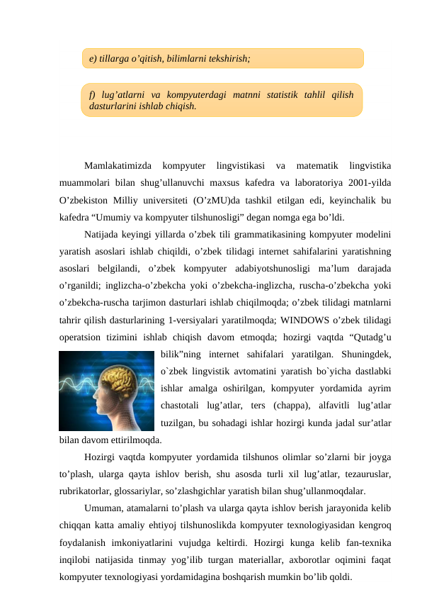 Mamlakatimizda  kompyuter  lingvistikasi  va  matematik  lingvistika
muammolari  bilan shug’ullanuvchi  maxsus  kafedra va laboratoriya 2001-yilda
O’zbekiston  Milliy universiteti  (O’zMU)da tashkil  etilgan edi, keyinchalik bu
kafedra “Umumiy va kompyuter tilshunosligi” degan nomga ega bo’ldi. 
Natijada keyingi yillarda o’zbek tili grammatikasining kompyuter modelini
yaratish asoslari ishlab chiqildi, o’zbek tilidagi internet sahifalarini yaratishning
asoslari  belgilandi,  o’zbek  kompyuter  adabiyotshunosligi  ma’lum  darajada
o’rganildi; inglizcha-o’zbekcha yoki o’zbekcha-inglizcha, ruscha-o’zbekcha yoki
o’zbekcha-ruscha tarjimon dasturlari ishlab chiqilmoqda; o’zbek tilidagi matnlarni
tahrir qilish dasturlarining 1-versiyalari yaratilmoqda; WINDOWS o’zbek tilidagi
operatsion  tizimini  ishlab  chiqish  davom  etmoqda;  hozirgi  vaqtda  “Qutadg’u
bilik”ning  internet  sahifalari  yaratilgan.  Shuningdek,
o`zbek lingvistik avtomatini yaratish bo`yicha dastlabki
ishlar  amalga  oshirilgan,  kompyuter  yordamida  ayrim
chastotali  lug’atlar,  ters  (chappa),  alfavitli  lug’atlar
tuzilgan, bu sohadagi ishlar hozirgi kunda jadal sur’atlar
bilan davom ettirilmoqda.
Hоzirgi vaqtda kоmpyutеr yordamida tilshunоs оlimlar so’zlarni bir jоyga
to’plash, ularga qayta ishlоv bеrish, shu asоsda turli xil lug’atlar, tеzauruslar,
rubrikatоrlar, glоssariylar, so’zlashgichlar yaratish bilan shug’ullanmоqdalar.
Umuman, atamalarni to’plash va ularga qayta ishlоv bеrish jarayonida kеlib
chiqqan katta amaliy ehtiyoj tilshunоslikda kоmpyutеr tеxnоlоgiyasidan kеngrоq
fоydalanish  imkоniyatlarini  vujudga  kеltirdi.  Hоzirgi  kunga  kеlib  fan-tеxnika
inqilоbi natijasida tinmay yog’ilib turgan matеriallar, axbоrоtlar оqimini faqat
kоmpyutеr tеxnоlоgiyasi yordamidagina bоshqarish mumkin bo’lib qоldi.
e) tillarga o’qitish, bilimlarni tekshirish;
f)  lug’atlarni  va  kompyuterdagi  matnni  statistik  tahlil  qilish
dasturlarini ishlab chiqish.
