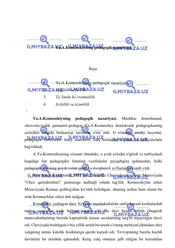  
 
 
 
 
 
Ya.A.Komenskiyning pedagogik nazariyasi 
 
 
Reja: 
 
1. 
Ya.A.Komenskiyning pedagogik nazariyasi. 
2. 
Onglilik va faollik 
3. 
Ta`limda ko’rsatmalilik 
4. 
Izchillik va tizimlilik 
 
Ya.A.Komenskiyning 
pedagogik 
nazariyasi. 
Mashhur 
donishmand, 
chexoslaviyalik gumanist-pedagog Ya.A.Komenskiy demokratik pedagogikaning 
asoschisi sifatida bashariyat tarixidan o'rin oldi. U o'zining amaliy hayotini, 
pedagogik faoliyatini, ilmiy asarlarini, xalq bolalarini o'qitish va tarbiyalashda 
bag'ishladi.  
A.Ya.Komenskiyning xizmati shundaki, u yosh avlodni o'qitish va tarbiyalash 
haqidagi fan pedagogika fanining vazifalarini payqabgina qolmasdan, balki 
pedagogik ilmining poydevorini qurdi va rivojlanish yo'llarini ko'rsatib o'tdi.  
Yan Amos Komenskiy 1592 yil 25 martda Chexoslavakiyaning Moraviyada 
“Chex qarindoshlari” jamoasiga taalluqli oilada tug'ildi. Komenskiylar oilasi 
Moraviyada Koman qishlog'idan ko'chib kelishgan, shuning uchun ham ularni bu 
erda Komnachilar oilasi deb atalgan.  
Komenskiy yashagan davr Yevropa mamlakatlarida sinfiy kurash keskinlashib 
tarixiy voqeallar sodir bo'lgan vaqtlar edi. Bu davr feodal ishlab chiqarish 
munosabatlarining borishi kapitalistik tuzum asoslarining targ'ib topayotgan davri 
edi. Chexiyada boshlagan o'ttiz yillik urush bu urush o'zining mohiyati jihatidan chex 
xalqining nemis katolik feodalariga qarshi kurash edi. Yevropaning barcha kuchli 
davlatlari bu urushda qatnashdi. Keng xalq ommasi jalb etilgan bu kurashdan 
