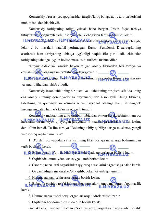  
 
Komenskiy o'rta asr pedagogikasidan farqli o'laroq bolaga aqliy tarbiya berishni 
muhim ish, deb hisoblaydi. 
Komenskiy tarbiyaning roliga yuksak baho bergan. Inson faqat tarbiya 
tufayligina insonga aylanadi, insonga bolalik chog'idan tarbiya berilishi lozim.  
Tarbiyaning tabiatga mosligi haqidagi fikr dastlab Aristotel asarlarida uchraydi, 
lekin u bu masalani batafsil yoritmagan. Russo, Pestalossi, Disterveglarning 
asarlarida ham tarbiyaning tabiatga uyg'unligi haqida fikr yuritilladi, lekin ular 
tarbiyaning tabiatga uyg'un bo'lish masalasini turlicha tushunadilar.  
“Buyuk didaktika” asarida bayon etilgan asosiy fikrlardan biri tarbiya va 
o'qtishning tabiatga uyg'un bo'lishi haqidagi g'oyadir.  
Tarbiyaning tabiatga moslik tamoyilini birinchi marotaba Komenskiy nazariy 
va amaliy jihatdan ishlab chiqdi.  
Komenskiy inson tabiatining bir qismi va u tabiatining bir qismi sifatida uning 
eng asosiy umumiy qonuniyatlariga buysunadi, deb hisoblaydi. Uning fikricha, 
tabiatning bu qonuniyatlari o'simliklar va hayvonot olamiga ham, shuningdek 
insonga nisbatan ham o'z ta`sirini o'tkazib turadi.  
Komenskiy maktabning aniq tartibini tabiatdan olmoq kerak, tabiatni ham o'z 
harakatlarida namoyon qilayotgan jarayonlarini kuzatishga asoslanib bilish lozim, 
deb ta`lim beradi. Ta`lim-tarbiya “Bolaning tabiiy qobiliyatlariga moslansa, yengil 
va osonroq o'qitish mumkin”. 
1. O'qishni o'z vaqtida, ya`ni kishining fikri boshqa narsalarga bo'linmasdan 
turib boshlash kerak.  
2. Bolaning aqli o'qitish uchun yetarli darajada tayyorlagan bo'lishi lozim. 
3. O'qitishda umumiydan xususiyga qarab borishi lozim. 
4. Osonroq narsalarni o'rgatishdan qiyinroq narsalarini o'rganishga o'tish kerak.  
5. O'rganiladigan material ko'plik qilib, bolani qiynab qo'ymasin. 
6. Hamma narsani sekin-asta o'rgata borish lozim. 
7. Bolaning yoshiga to'g'ri kelmaydigan narsalarni unga majburan o'rgatmaslik 
kerak. 
8. Hamma narsa tashqi sezgi organlari orqali idrok etilishi zarur. 
9. O'qitishni har doim bir usulda olib borish kerak. 
Go'daklikda jismoniy jihatdan o'sadi va sezgi organlari rivojlanadi. Bolalik 
