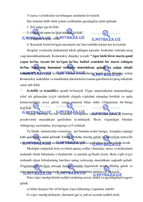  
 
3) narsa va hodisalar tasvirlangan suratlarni ko'rsatish. 
Ilm sirlarini bilib olish uchun yoshlardan quyidagilar talab qilinadi.  
1. Sof aqlga ega bo'lish; 
2. O'rganish zarur bo'lgan narsani ko'rish;  
3. Diqqatni to'play olish;  
4. Kuzatish lozim bo'lgan narsalarni ma`lum tartibda ketma-ket ko'rsatish.  
Sezgilar vositasida mukammal idrok qilingan narsalar, hodisalar xotirada uzoq 
vaqt mustahkamlanadi. Komenskiy shunday yozadi: “Agar kishi biror marta qand 
yegan bo'lsa, tuyani bir ko'rgan bo’lsa, bulbul xonishini bir marta eshitgan 
bo'lsa, bularning hammasi xotirada mustahkam qoladi va esdan chiqib 
ketmaydi”. Ko'z bilan ko'rilgan narsani isbotlashning hojati yo'q. Shuning uchun 
Komenskiy maktablar va muallimlar darslarda ko'rsatma qurollarni ko'proq ishlatishi 
zarur deb bildi. 
Izchillik va tizimlilikni ajratib bo'lmaydi. O'quv materiallarini matematikaga 
xilof ish qilmasdan to'g'ri tekshirib chiqish o'qitishni nimadan boshlab va unda 
ketma-ketlikka rioya qilish, yangi material bilan oldin o'tilganlarni bir-biriga 
bog'lash. 
Uning fikricha, ta`lim boshidan oxirigacha izchil davom etishi ta`limning 
poydevorini mustahkam qurilishini ta`minlaydi. Hozir o'rganilgan bilimlar 
oldingisiga asoslanilsa, keyingisiga yo'l ochiladi. 
Ta`limda umumiydan-xususiyga, ma`lumdan-noma`lumga, uzoqdan-yaqinga 
kabi qoidalarga amal qilinadi. Uning fikricha, mashq qilish va takrorlash tamoyilii 
o'quvchilarning ongiga asoslanib bilimlarini puxta egallashga xizmat qilishi kerak.  
Mashqlar natijasida bola so'zlarni quruq yodlay olmasligi, narsa va hodisalarni 
tushunib olishi bilimlarni o'zlashtirishi va amalda qo'llashi lozim. Bola o'qib to'g'ri 
tushunib olgan bilimlarning barchasi uning xotirasiga mustahkam saqlanib qoladi. 
O'rgatmoqchi bo'lgan narsani bolaga amalda bajartirish kerak. Mashq qilish va 
takrorlash bilimlarning ongli va puxta o'zlashtirishida muhim rol o'ynaydi.  
Dars o'quv mashg'ulotini tashkil etishning asosiy shakli va quyidagilarni taqozo 
qiladi.  
a) bilim darajasi bir xil bo'lgan o'quvchilarning o'zgarmas tarkibi: 
b) o'quv mashg'ulotlarini, darslarni qat`iy jadval asosida tashkil etish: 
