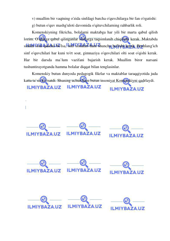  
 
v) muallim bir vaqtning o'zida sinfdagi barcha o'quvchilarga bir fan o'rgatishi: 
g) butun o'quv mashg'uloti davomida o'qituvchilarning rahbarlik roli.  
Komenskiyning fikricha, bolalarni maktabga har yili bir marta qabul qilish 
lozim. O'qishga qabul qilinganlar sinflarga taqsimlanib chiqilishi kerak. Maktabda 
sinflar soni qancha bo'lsa, sinf xonalari ham shuncha bo'lishi kerak. Boshlang'ich 
sinf o'quvchilari har kuni to'rt soat, gimnaziya o'quvchilari olti soat o'qishi kerak. 
Har bir darsda ma`lum vazifani bajarish kerak. Muallim biror narsani 
tushuntirayotganda hamma bolalar diqqat bilan tenglasinlar. 
Komenskiy butun dunyoda pedagogik fikrlar va maktablar taraqqiyotida juda 
katta ta`sir ko'rsatdi. Shuning uchun ham butun insoniyat Komenskiyni qadrlaydi. 
 
