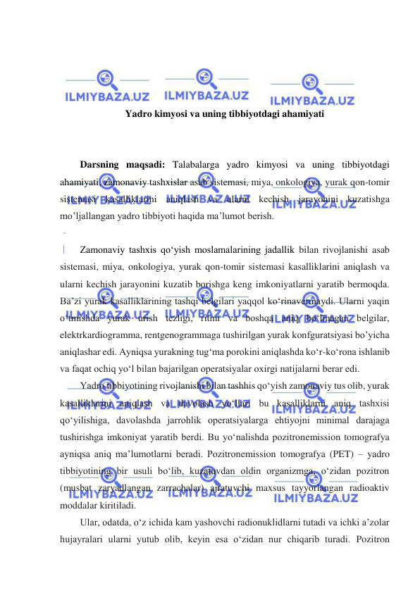  
 
 
 
 
 
Yadro kimyosi va uning tibbiyotdagi ahamiyati 
 
 
Darsning maqsadi: Talabalarga yadro kimyosi va uning tibbiyotdagi 
ahamiyati, zamonaviy tashxislar asab sistemasi, miya, onkologiya, yurak qon-tomir 
sistemasi kasalliklarini aniqlash va ularni kechish jarayonini kuzatishga 
mo’ljallangan yadro tibbiyoti haqida ma’lumot berish.  
 
Zamonaviy tashxis qoʻyish moslamalarining jadallik bilan rivojlanishi asab 
sistemasi, miya, onkologiya, yurak qon-tomir sistemasi kasalliklarini aniqlash va 
ularni kechish jarayonini kuzatib borishga keng imkoniyatlarni yaratib bermoqda. 
Ba’zi yurak kasalliklarining tashqi belgilari yaqqol koʻrinavermaydi. Ularni yaqin 
oʻtmishda yurak urish tezligi, ritmi va boshqa aniq boʻlmagan belgilar, 
elektrkardiogramma, rentgenogrammaga tushirilgan yurak konfguratsiyasi bo’yicha 
aniqlashar edi. Ayniqsa yurakning tugʻma porokini aniqlashda koʻr-koʻrona ishlanib 
va faqat ochiq yoʻl bilan bajarilgan operatsiyalar oxirgi natijalarni berar edi. 
Yadro tibbiyotining rivojlanishi bilan tashhis qoʻyish zamonaviy tus olib, yurak 
kasalliklarini aniqlash va davolash yoʻllari bu kasalliklarni aniq tashxisi 
qoʻyilishiga, davolashda jarrohlik operatsiyalarga ehtiyojni minimal darajaga 
tushirishga imkoniyat yaratib berdi. Bu yoʻnalishda pozitronemission tomografya 
ayniqsa aniq ma’lumotlarni beradi. Pozitronemission tomografya (PET) – yadro 
tibbiyotining bir usuli boʻlib, kuzatuvdan oldin organizmga, oʻzidan pozitron 
(musbat zaryadlangan zarrachalar) ajratuvchi maxsus tayyorlangan radioaktiv  
moddalar kiritiladi.  
Ular, odatda, oʻz ichida kam yashovchi radionuklidlarni tutadi va ichki a’zolar 
hujayralari ularni yutub olib, keyin esa oʻzidan nur chiqarib turadi. Pozitron 
