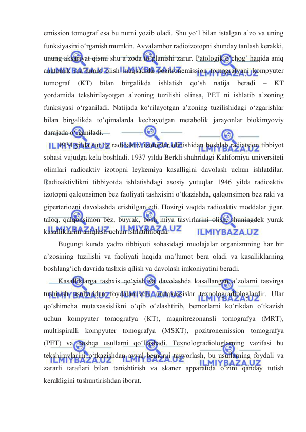  
 
emission tomograf esa bu nurni yozib oladi. Shu yoʻl bilan istalgan a’zo va uning 
funksiyasini oʻrganish mumkin. Avvalambor radioizotopni shunday tanlash kerakki, 
unung aksariyat qismi shu a’zoda toʻplanishi zarur. Patologik oʻchogʻ haqida aniq 
anatomik ma’lumot olish maqsadida pozitronemission tomografyani kompyuter 
tomograf 
(KT) 
bilan birgalikda 
ishlatish qoʻsh 
natija 
beradi 
– 
KT 
yordamida tekshirilayotgan a’zoning tuzilishi olinsa, PET ni ishlatib a’zoning 
funksiyasi oʻrganiladi. Natijada koʻrilayotgan a’zoning tuzilishidagi oʻzgarishlar 
bilan birgalikda toʻqimalarda kechayotgan metabolik jarayonlar biokimyoviy 
darajada oʻrganiladi. 
1934 yilda sun’iy radioaktiv izotoplar olinishidan boshlab radiatsion tibbiyot 
sohasi vujudga kela boshladi. 1937 yilda Berkli shahridagi Kaliforniya universiteti 
olimlari radioaktiv izotopni leykemiya kasalligini davolash uchun ishlatdilar. 
Radioaktivlikni tibbiyotda ishlatishdagi asosiy yutuqlar 1946 yilda radioaktiv 
izotopni qalqonsimon bez faoliyati tashxisini oʻtkazishda, qalqonsimon bez raki va 
giperteriozni davolashda erishilgan edi. Hozirgi vaqtda radioaktiv moddalar jigar, 
taloq, qalqonsimon bez, buyrak, bosh miya tasvirlarini olish, shuningdek yurak 
kasalliklarini aniqlash uchun ishlatilmoqda.  
Bugungi kunda yadro tibbiyoti sohasidagi muolajalar organizmning har bir 
a’zosining tuzilishi va faoliyati haqida ma’lumot bera oladi va kasalliklarning 
boshlangʻich davrida tashxis qilish va davolash imkoniyatini beradi. 
Kasalliklarga tashxis qoʻyish va davolashda kasallangan a’zolarni tasvirga 
tushirish usullaridan foydalanuvchi mutaxassislar texnologradiologlardir. Ular 
qoʻshimcha mutaxassislikni oʻqib oʻzlashtirib, bemorlarni koʻrikdan oʻtkazish 
uchun kompyuter tomografya (KT), magnitrezonansli tomografya (MRT), 
multispiralli kompyuter tomografya (MSKT), pozitronemission tomografya 
(PET) va boshqa usullarni qo‘llashadi. Texnologradiologlarning vazifasi bu 
tekshiruvlarini oʻtkazishdan avval bemorni tayyorlash, bu usullarning foydali va 
zararli taraﬂari bilan tanishtirish va skaner apparatida oʻzini qanday tutish 
kerakligini tushuntirishdan iborat. 
