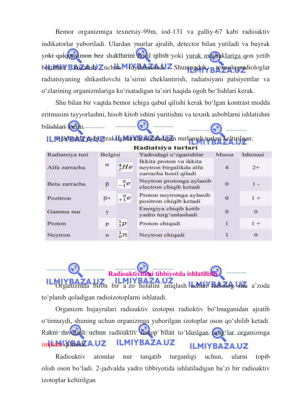  
 
Bemor organizmiga texnetsiy-99m, iod-131 va galliy-67 kabi radioaktiv 
indikatorlar yuboriladi. Ulardan γnurlar ajralib, detector bilan yutiladi va buyrak  
yoki qalqonsimon bez shakllarini hosil qilish yoki yurak mushaklariga qon yetib 
borishini 
kuzatish 
uchun 
foydalaniladi. 
Shuningdek, 
texnologradiologlar 
radiatsiyaning shikastlovchi ta’sirini cheklantirish, radiatsiyani patsiyentlar va 
oʻzlarining organizmlariga koʻrsatadigan ta’siri haqida ogoh boʻlishlari kerak. 
Shu bilan bir vaqtda bemor ichiga qabul qilishi kerak boʻlgan kontrast modda 
eritmasini tayyorlashni, hisob kitob ishini yuritishni va texnik asboblarni ishlatishni 
bilishlari lozim. 
1-jadvalda yadro reaksiyalarida ishlatadigan nurlanish turlari keltirilgan: 
 
 
 
Radioaktivlikni tibbiyotda ishlatilishi 
Organizmda biron bir a’zo holatini aniqlash uchun radiolog shu a’zoda 
toʻplanib qoladigan radioizotoplarni ishlatadi. 
Organizm hujayralari radioaktiv izotopni radioktiv boʻlmaganidan ajratib 
oʻtirmaydi, shuning uchun organizmga yuborilgan izotoplar oson qoʻshilib ketadi. 
Rakni davolash uchun radioaktiv izotop bilan toʻldirilgan urugʻlar organizmga 
implant qilinadi. 
Radioaktiv 
atomlar 
nur 
tarqatib 
turganligi 
uchun, 
ularni 
topib 
olish oson boʻladi. 2-jadvalda yadro tibbiyotida ishlatiladigan ba’zi bir radioaktiv 
izotoplar keltirilgan 
