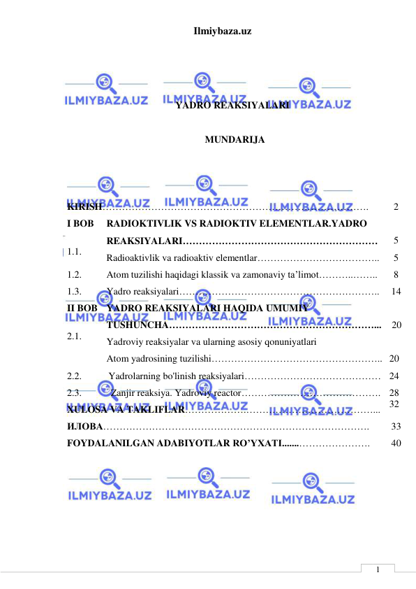 Ilmiybaza.uz 
 
 
1 
 
 
 
YADRO REAKSIYALARI 
 
MUNDARIJA 
 
 
 
KIRISH………………………………………………………………………. 
2 
I BOB     
 
1.1. 
RADIOKTIVLIK VS RADIOKTIV ELEMENTLAR.YADRO 
REAKSIYALARI…………………………………………………… 
Radioaktivlik va radioaktiv elementlar……………………………….. 
 
5 
5 
1.2. 
Atom tuzilishi haqidagi klassik va zamonaviy ta’limot………..…….. 
8 
1.3. 
Yadro reaksiyalari……………………………………………………..  14 
II BOB 
 
2.1. 
YADRO REAKSIYALARI HAQIDA UMUMIY 
TUSHUNCHA………………………………………………………... 
Yadroviy reaksiyalar va ularning asosiy qonuniyatlari 
Atom yadrosining tuzilishi…………………………………………….. 
 
 20 
 
 
20 
2.2.           Yadrolarning bo'linish reaksiyalari…………………………………… 
2.3.            Zanjir reaksiya. Yadroviy reactor……………………………………. 
XULOSA VA TAKLIFLAR……………….…………………………………... 
24 
28 
32 
ИЛОВА………………………………………………………………………. 
33 
FOYDALANILGAN ADABIYOTLAR RO’YXATI.......…………………. 
40 
 
 
 
 
 
