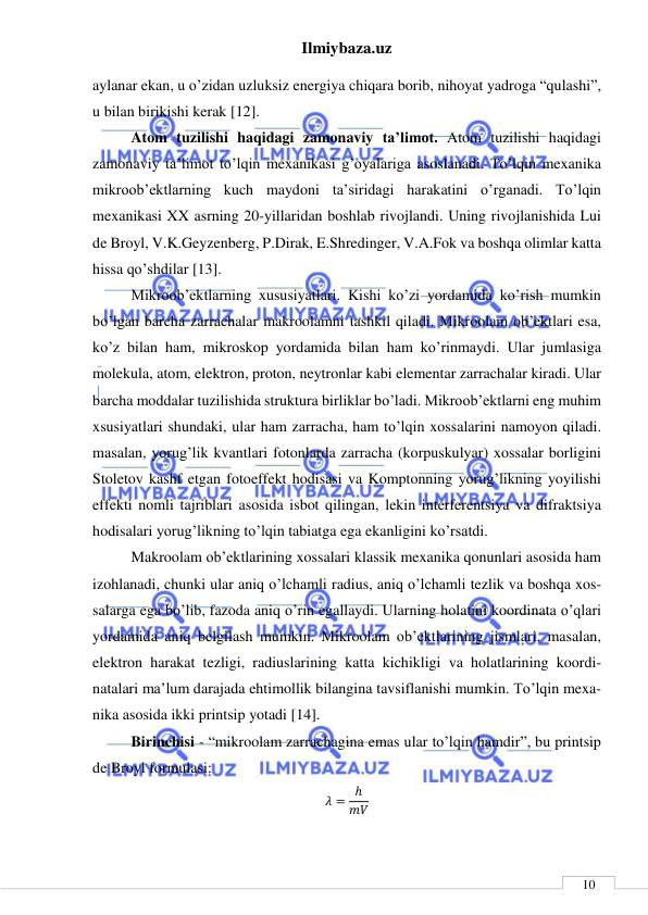 Ilmiybaza.uz 
 
 
10 
aylanar ekan, u o’zidan uzluksiz energiya chiqara borib, nihoyat yadroga “qulashi”, 
u bilan birikishi kerak [12]. 
Atom tuzilishi haqidagi zamonaviy ta’limot. Atom tuzilishi haqidagi 
zamonaviy ta’limot to’lqin mexanikasi g’oyalariga asoslanadi. To’lqin mexanika 
mikroob’ektlarning kuch maydoni ta’siridagi harakatini o’rganadi. To’lqin 
mexanikasi XX asrning 20-yillaridan boshlab rivojlandi. Uning rivojlanishida Lui 
de Broyl, V.K.Geyzenberg, P.Dirak, E.Shredinger, V.A.Fok va boshqa olimlar katta 
hissa qo’shdilar [13]. 
Mikroob’ektlarning xususiyatlari. Kishi ko’zi yordamida ko’rish mumkin 
bo’lgan barcha zarrachalar makroolamni tashkil qiladi. Mikroolam ob’ektlari esa, 
ko’z bilan ham, mikroskop yordamida bilan ham ko’rinmaydi. Ular jumlasiga 
molekula, atom, elektron, proton, neytronlar kabi elementar zarrachalar kiradi. Ular 
barcha moddalar tuzilishida struktura birliklar bo’ladi. Mikroob’ektlarni eng muhim 
xsusiyatlari shundaki, ular ham zarracha, ham to’lqin xossalarini namoyon qiladi. 
masalan, yorug’lik kvantlari fotonlarda zarracha (korpuskulyar) xossalar borligini 
Stoletov kashf etgan fotoeffekt hodisasi va Komptonning yorug’likning yoyilishi 
effekti nomli tajriblari asosida isbot qilingan, lekin interferentsiya va difraktsiya 
hodisalari yorug’likning to’lqin tabiatga ega ekanligini ko’rsatdi.   
Makroolam ob’ektlarining xossalari klassik mexanika qonunlari asosida ham 
izohlanadi, chunki ular aniq o’lchamli radius, aniq o’lchamli tezlik va boshqa xos-
salarga ega bo’lib, fazoda aniq o’rin egallaydi. Ularning holatini koordinata o’qlari 
yordamida aniq belgilash mumkin. Mikroolam ob’ektlarining jismlari, masalan, 
elektron harakat tezligi, radiuslarining katta kichikligi va holatlarining koordi-
natalari ma’lum darajada ehtimollik bilangina tavsiflanishi mumkin. To’lqin mexa-
nika asosida ikki printsip yotadi [14].  
Birinchisi - “mikroolam zarrachagina emas ular to’lqin hamdir”, bu printsip 
de Broyl formulasi: 
𝜆 = ℎ
𝑚𝑉 
